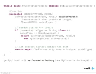 public class MyConverterFactory extends DefaultConverterFactory {

               @Override
               protected <PRESENTATION, MODEL>
                   Converter<PRESENTATION, MODEL> findConverter(
                       Class<PRESENTATION> presentationType,
                       Class<MODEL> modelType) {

                    // Handle String <-> Double
                    if (presentationType == String.class &&
                        modelType == Double.class) {
                        return (Converter<PRESENTATION, MODEL>)
                           new MyStringToDoubleConverter();
                    }

                    // Let default factory handle the rest
                    return super.findConverter(presentationType, modelType);
               }
     }

     getApplication().setConverterFactory(new MyConverterFactory());




17. toukokuuta 12
 