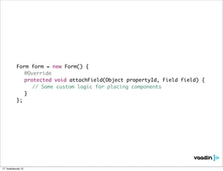 Form form = new Form() {
	    	     	 @Override
	    	     	 protected void attachField(Object propertyId, Field field) {
	    	     	 	 // Some custom logic for placing components
	    	     	 }
	    	     };




17. toukokuuta 12
 