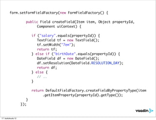 form.setFormFieldFactory(new FormFieldFactory() {

         	     	    	   public Field createField(Item item, Object propertyId,
         	     	    	   	 	 Component uiContext) {

         	     	    	   	   if ("salary".equals(propertyId)) {
         	     	    	   	   	 TextField tf = new TextField();
         	     	    	   	   	 tf.setWidth("7em");
         	     	    	   	   	 return tf;
         	     	    	   	   } else if ("birthDate".equals(propertyId)) {
         	     	    	   	   	 DateField df = new DateField();
         	     	    	   	   	 df.setResolution(DateField.RESOLUTION_DAY);
         	     	    	   	   	 return df;
         	     	    	   	   } else {
         	     	    	   	   	 // ..
         	     	    	   	   }

         	     	    	 	     return DefaultFieldFactory.createFieldByPropertyType(item
         	     	    	 	     	 	 .getItemProperty(propertyId).getType());
         	     	    	 }
         	     	    });



17. toukokuuta 12
 