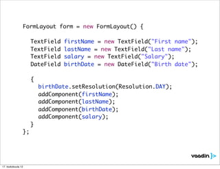 FormLayout form = new FormLayout() {

    	     	     	   TextField   firstName = new TextField("First name");
    	     	     	   TextField   lastName = new TextField("Last name");
    	     	     	   TextField   salary = new TextField("Salary");
    	     	     	   DateField   birthDate = new DateField("Birth date");

    	     	     	 {
    	     	     	 	   birthDate.setResolution(Resolution.DAY);
    	     	     	 	   addComponent(firstName);
    	     	     	 	   addComponent(lastName);
    	     	     	 	   addComponent(birthDate);
    	     	     	 	   addComponent(salary);
    	     	     	 }
    	     	     };




17. toukokuuta 12
 