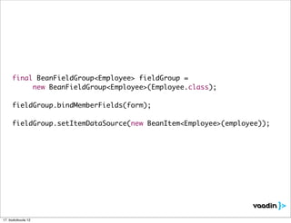final BeanFieldGroup<Employee> fieldGroup =
	 	 	 new BeanFieldGroup<Employee>(Employee.class);

	 fieldGroup.bindMemberFields(form);

	 fieldGroup.setItemDataSource(new BeanItem<Employee>(employee));




17. toukokuuta 12
 