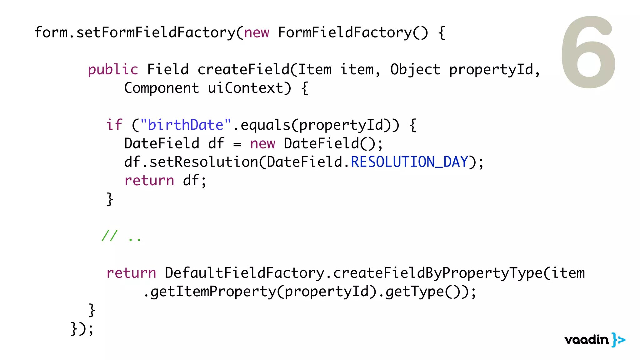 form.setFormFieldFactory(new FormFieldFactory() {

	 	 	 public Field createField(Item item, Object propertyId,
	 	 	 	 	 Component uiContext) {

	   	   	   	   if ("birthDate".equals(propertyId)) {
                                                                 6
	   	   	   	   	 DateField df = new DateField();
	   	   	   	   	 df.setResolution(DateField.RESOLUTION_DAY);
	   	   	   	   	 return df;
	   	   	   	   }

                // ..

	   	   	 	 return DefaultFieldFactory.createFieldByPropertyType(item
	   	   	 	 	 	 .getItemProperty(propertyId).getType());
	   	   	 }
	   	   });
 