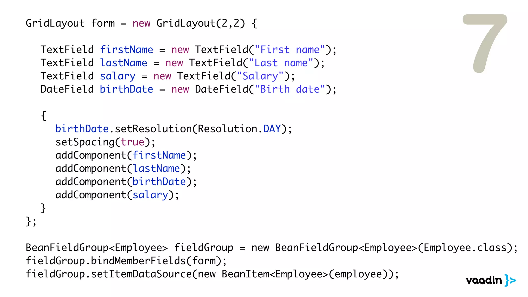 7
	 	 GridLayout form = new GridLayout(2,2) {

	   	   	    TextField   firstName = new TextField("First name");
	   	   	    TextField   lastName = new TextField("Last name");
	   	   	    TextField   salary = new TextField("Salary");
	   	   	    DateField   birthDate = new DateField("Birth date");

	   	   	    {
	   	   	    	   birthDate.setResolution(Resolution.DAY);
	   	   	    	   setSpacing(true);
	   	   	    	   addComponent(firstName);
	   	   	    	   addComponent(lastName);
	   	   	    	   addComponent(birthDate);
	   	   	    	   addComponent(salary);
	   	   	    }
	   	   };

	 	 BeanFieldGroup<Employee> fieldGroup = new BeanFieldGroup<Employee>(Employee.class);
	 	 fieldGroup.bindMemberFields(form);
	 	 fieldGroup.setItemDataSource(new BeanItem<Employee>(employee));
 