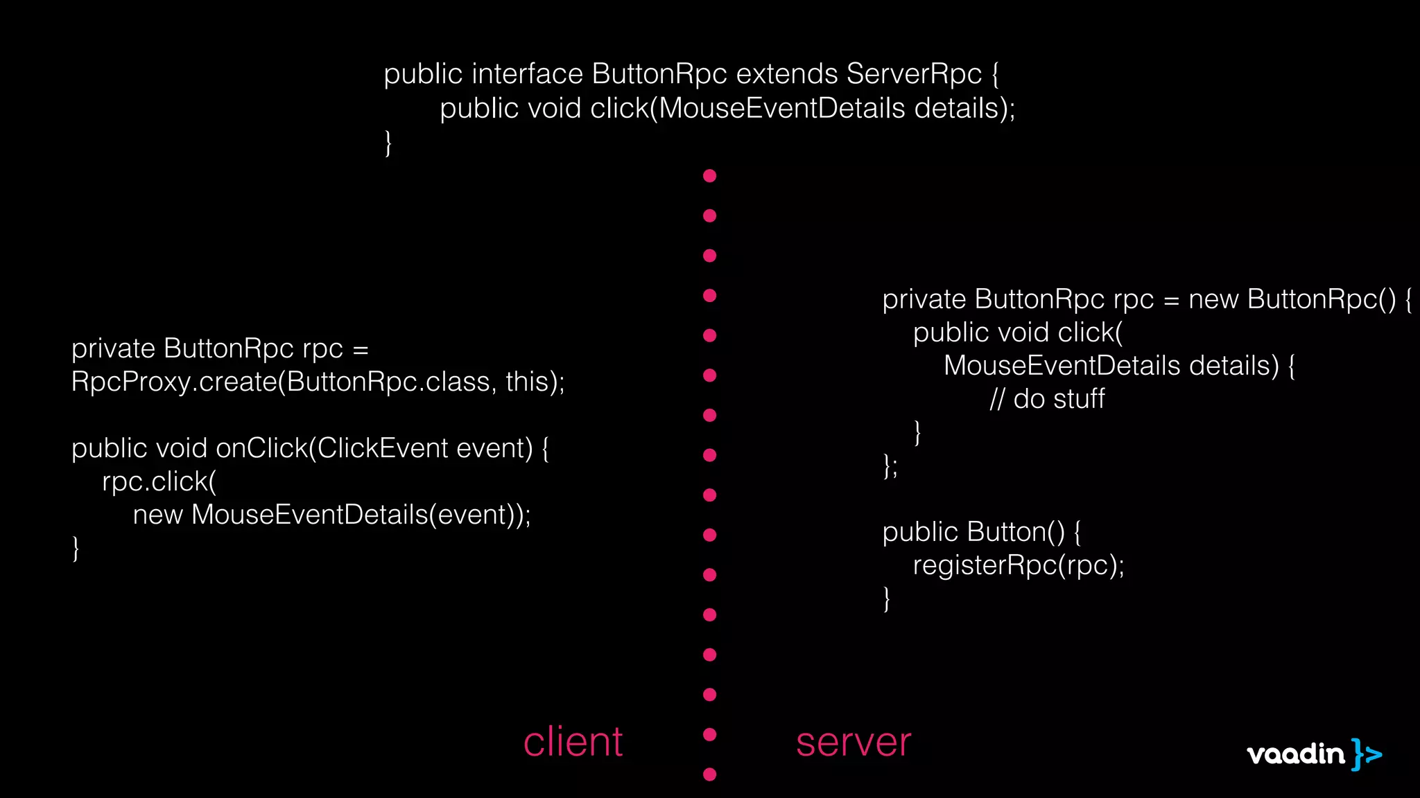 public interface ButtonRpc extends ServerRpc {
                             public void click(MouseEventDetails details);
                         }




                                                               private ButtonRpc rpc = new ButtonRpc() {
                                                                  public void click(
private ButtonRpc rpc =
                                                                    MouseEventDetails details) {
RpcProxy.create(ButtonRpc.class, this);
                                                                        // do stuff
                                                                  }
public void onClick(ClickEvent event) {
                                                               };
  rpc.click(
     new MouseEventDetails(event));
                                                               public Button() {
}
                                                                 registerRpc(rpc);
                                                               }




                                    client              server
 