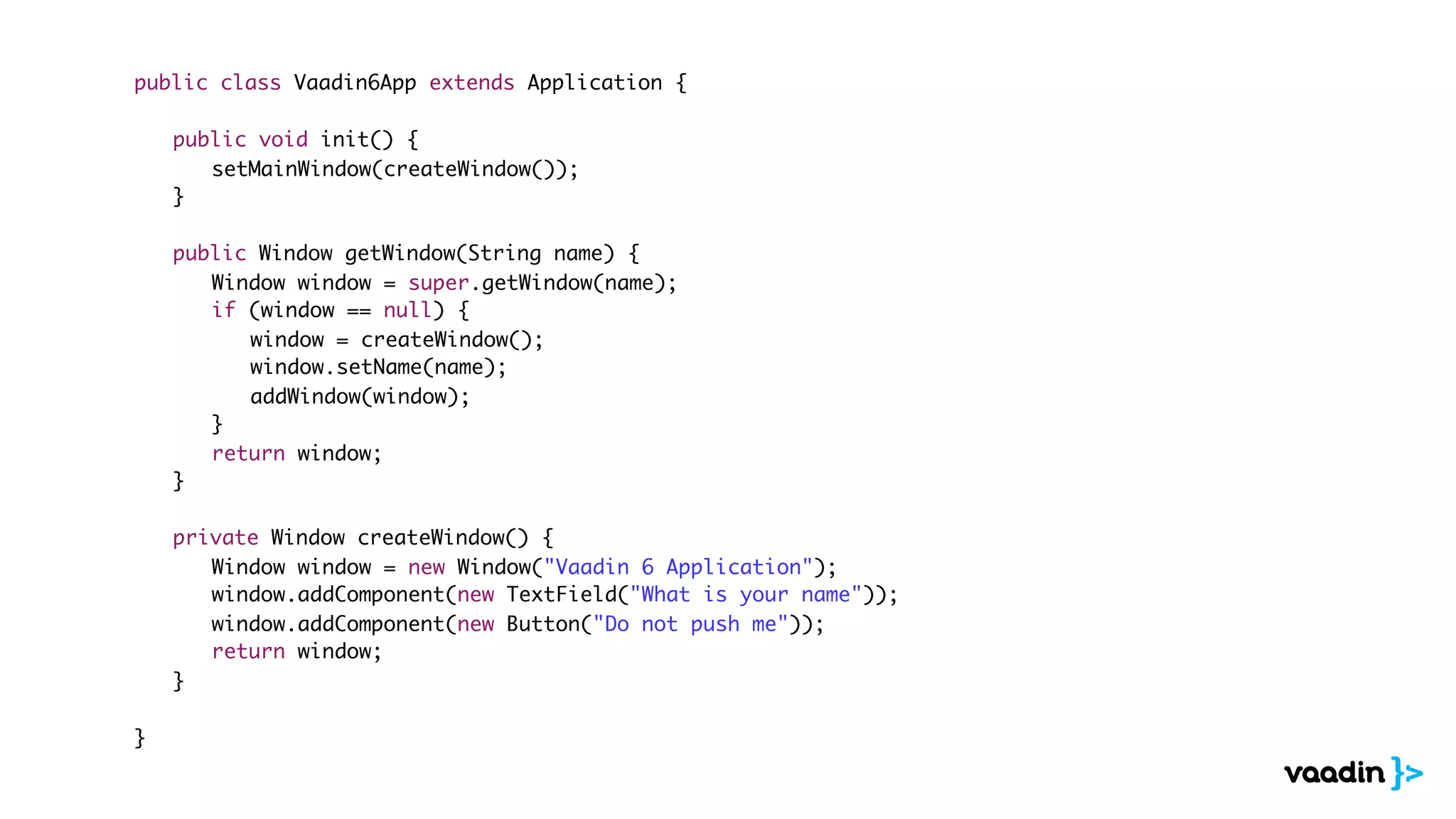 public class Vaadin6App extends Application {

	   public void init() {
	   	 setMainWindow(createWindow());
	   }

	   public Window getWindow(String name) {
	   	 Window window = super.getWindow(name);
	   	 if (window == null) {
	   	 	 window = createWindow();
	   	 	 window.setName(name);
	   	 	 addWindow(window);
	   	 }
	   	 return window;
	   }

	   private Window createWindow() {
	   	 Window window = new Window("Vaadin 6 Application");
	   	 window.addComponent(new TextField("What is your name"));
	   	 window.addComponent(new Button("Do not push me"));
	   	 return window;
	   }

}
 