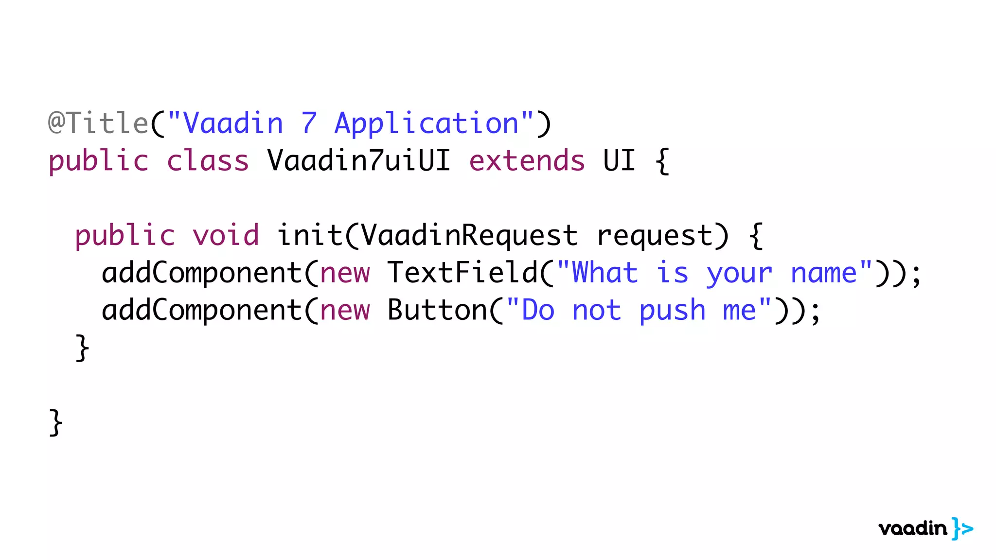 @Title("Vaadin 7 Application")
public class Vaadin7uiUI extends UI {

	   public void init(VaadinRequest request) {
	   	 addComponent(new TextField("What is your name"));
	   	 addComponent(new Button("Do not push me"));
	   }

}
 