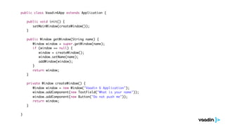 public class Vaadin6App extends Application {

	   public void init() {
	   	 setMainWindow(createWindow());
	   }

	   public Window getWindow(String name) {
	   	 Window window = super.getWindow(name);
	   	 if (window == null) {
	   	 	 window = createWindow();
	   	 	 window.setName(name);
	   	 	 addWindow(window);
	   	 }
	   	 return window;
	   }

	   private Window createWindow() {
	   	 Window window = new Window("Vaadin 6 Application");
	   	 window.addComponent(new TextField("What is your name"));
	   	 window.addComponent(new Button("Do not push me"));
	   	 return window;
	   }

}
 