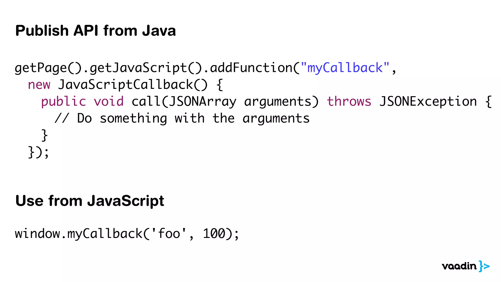 getPage().getJavaScript().addFunction("myCallback",
	 new JavaScriptCallback() {
	 	 public void call(JSONArray arguments) throws JSONException {
	 	 	 // Do something with the arguments
	 	 }
	 });
	 	
Publish API from Java
window.myCallback('foo', 100);
Use from JavaScript
 