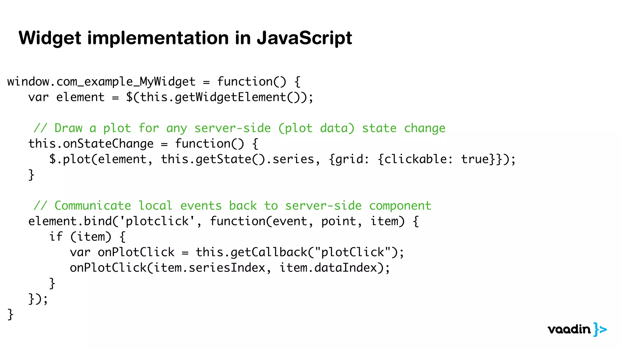 window.com_example_MyWidget = function() {
	 var element = $(this.getWidgetElement());
	
// Draw a plot for any server-side (plot data) state change
	 this.onStateChange = function() {
	 	 $.plot(element, this.getState().series, {grid: {clickable: true}});
	 }
// Communicate local events back to server-side component
	 element.bind('plotclick', function(event, point, item) {
	 	 if (item) {
	 var onPlotClick = this.getCallback("plotClick");
	 	 	 onPlotClick(item.seriesIndex, item.dataIndex);
	 	 }
	 });
}
Widget implementation in JavaScript
 