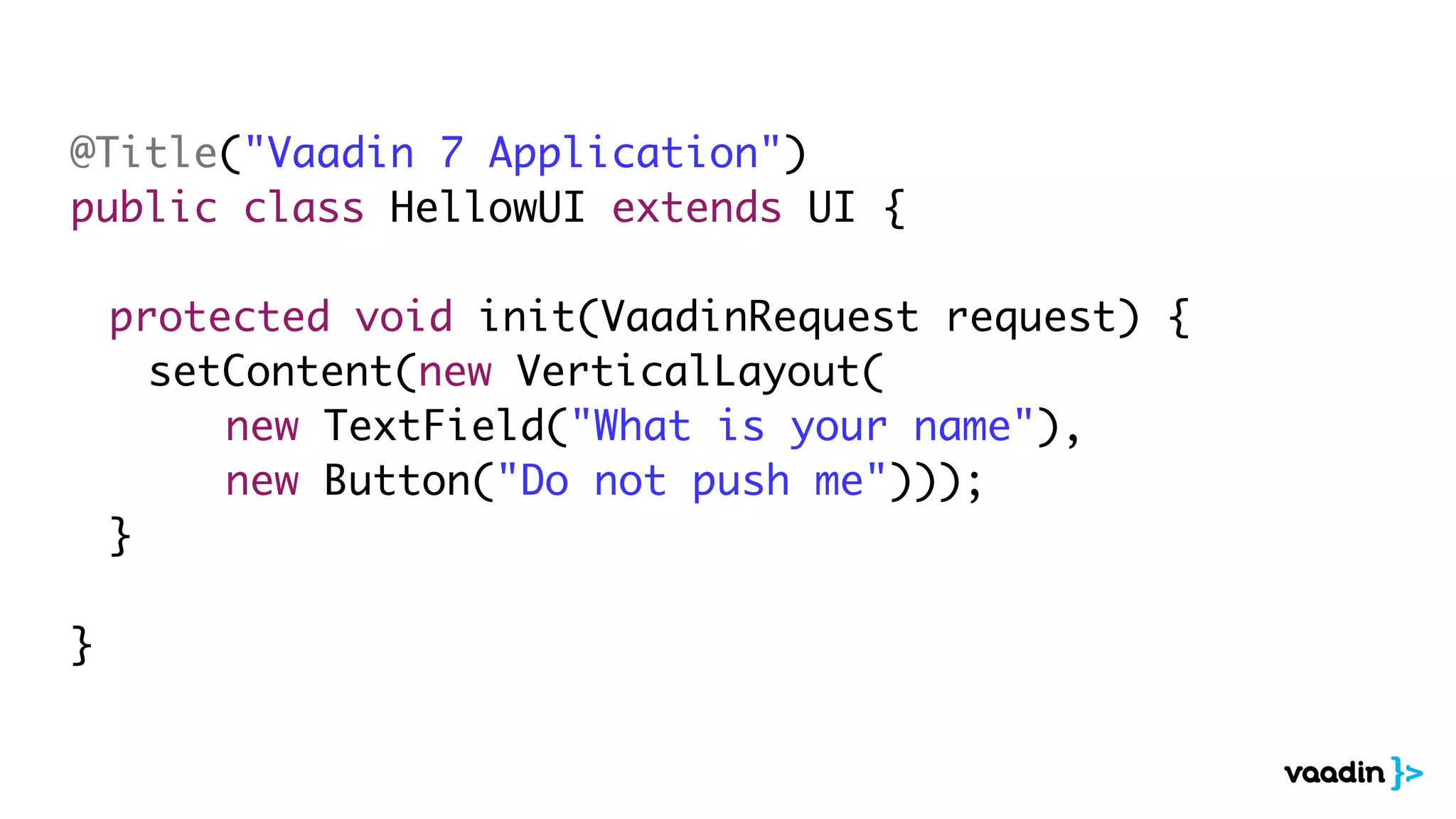 @Title("Vaadin 7 Application")
public class HellowUI extends UI {
	 protected void init(VaadinRequest request) {
	 	 setContent(new VerticalLayout(
	 	 	 	 new TextField("What is your name"),
	 	 	 	 new Button("Do not push me")));
	 }
}
 