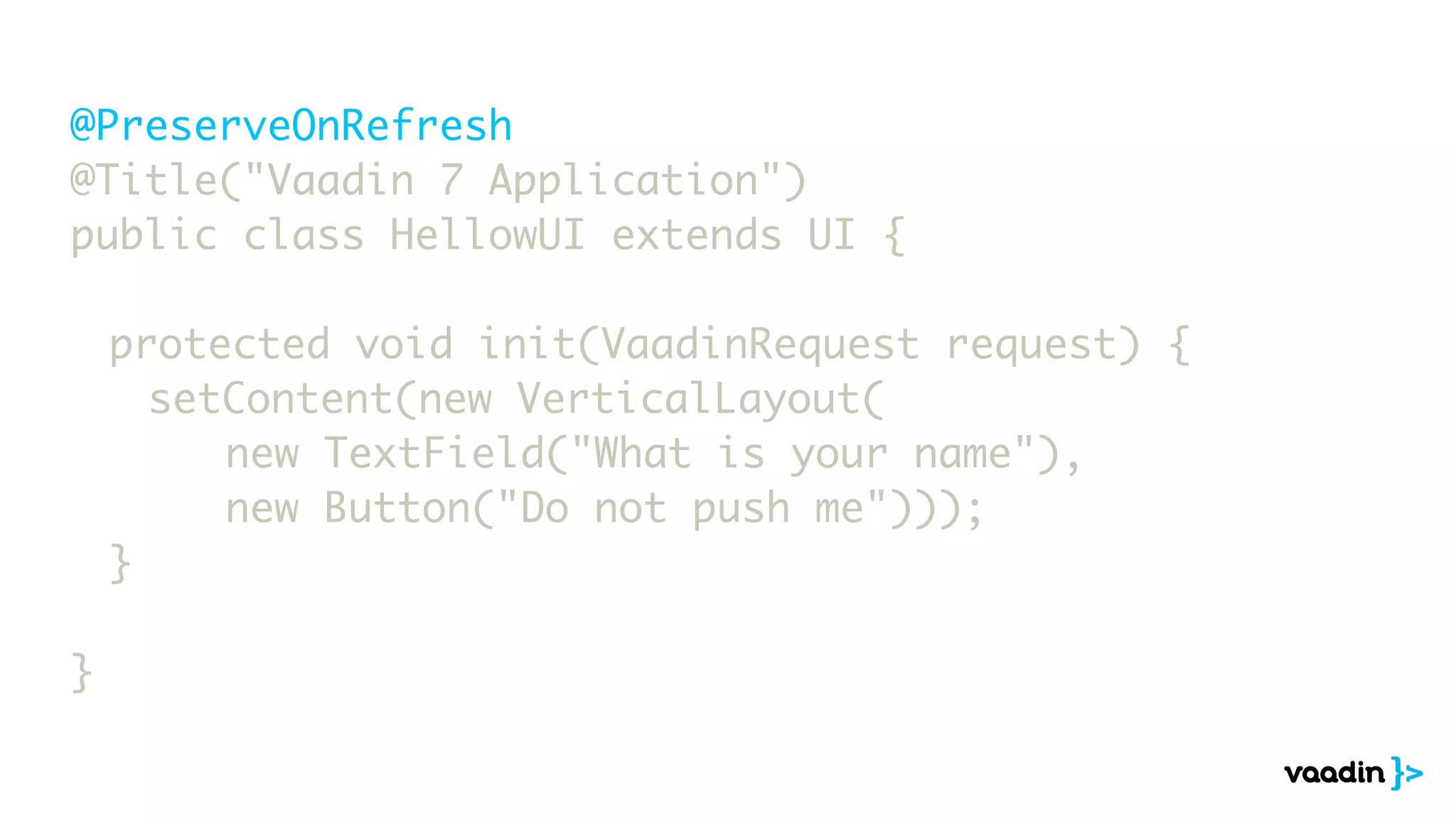 @PreserveOnRefresh
@Title("Vaadin 7 Application")
public class HellowUI extends UI {
	 protected void init(VaadinRequest request) {
	 	 setContent(new VerticalLayout(
	 	 	 	 new TextField("What is your name"),
	 	 	 	 new Button("Do not push me")));
	 }
}
 