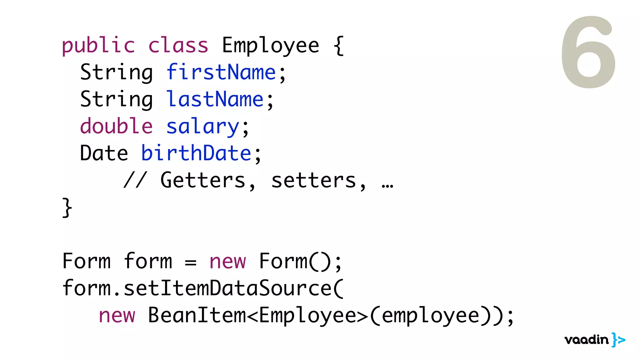 public class Employee {
	 String firstName;
	 String lastName;
	 double salary;
	 Date birthDate;
// Getters, setters, …
}
Form form = new Form();
form.setItemDataSource(
new BeanItem<Employee>(employee));
6
 