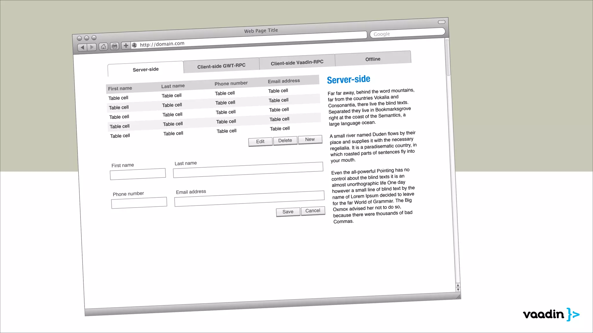 Web Page Title

Google

http://domain.com

Client-side GWT-RPC

Server-side

First name
Table cell
Table cell
Table cell
Table cell
Table cell

Client-side Vaadin-RPC

Last name
Table cell
Table cell
Table cell
Table cell
Table cell

Table cell

Table cell

Table cell

Table cell

Table cell

Table cell

Table cell

Table cell

Delete

New

Last name

Phone number

rd mountains,
Far far away, behind the wo
ia and
far from the countries Vokal
the blind texts.
Consonantia, there live
okmarksgrove
Separated they live in Bo
mantics, a
right at the coast of the Se
large language ocean.

Table cell

Table cell

Edit

First name

Server-side

Email address

Phone number

Email address

Save

Ofﬂine

Cancel

n ﬂows by their
A small river named Dude
the necessary
place and supplies it with
matic country, in
regelialia. It is a paradise
tences ﬂy into
which roasted parts of sen
your mouth.
ng has no
Even the all-powerful Pointi
ts it is an
control about the blind tex
ic life One day
almost unorthograph
d text by the
however a small line of blin
cided to leave
name of Lorem Ipsum de
r. The Big
for the far World of Gramma
to do so,
Oxmox advised her not
nds of bad
because there were thousa
Commas.

 
