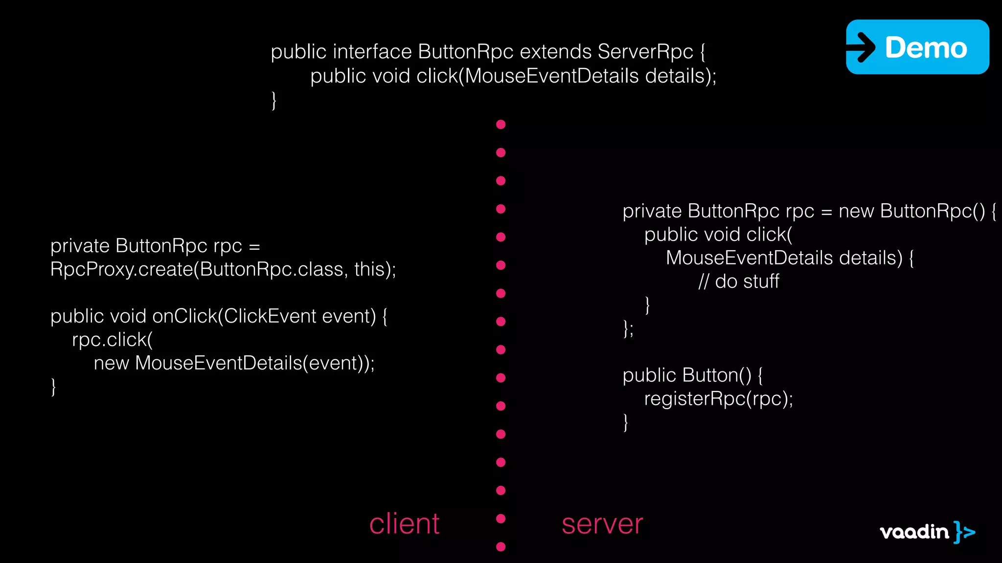 public interface ButtonRpc extends ServerRpc {
public void click(MouseEventDetails details);
}

private ButtonRpc rpc =
RpcProxy.create(ButtonRpc.class, this);
!
public void onClick(ClickEvent event) {
rpc.click(
new MouseEventDetails(event));
}

client

Demo

private ButtonRpc rpc = new ButtonRpc() {
public void click(
MouseEventDetails details) {
// do stuff
}
};
!
public Button() {
registerRpc(rpc);
}

server

 
