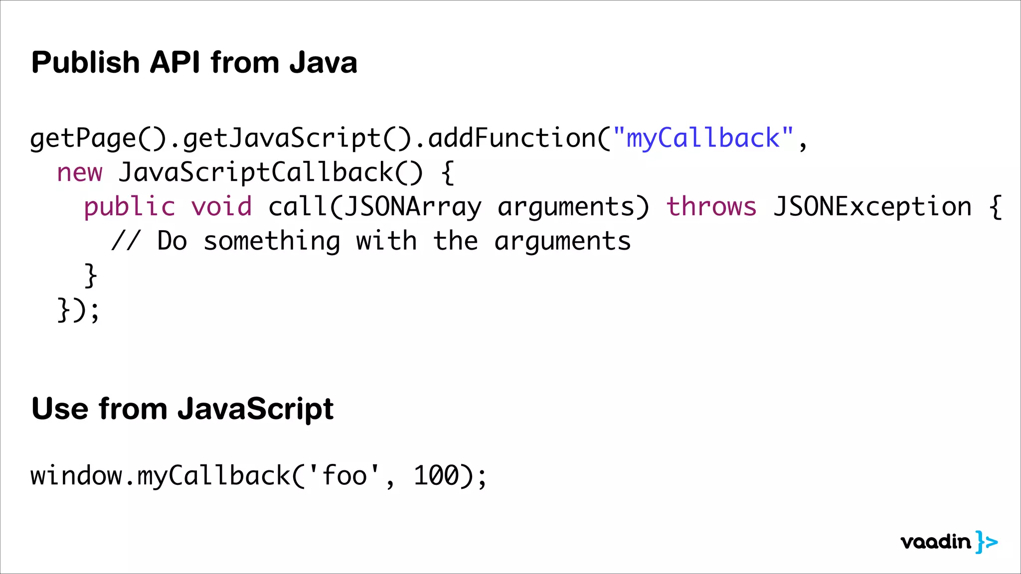 Publish API from Java
getPage().getJavaScript().addFunction("myCallback",	
	 new JavaScriptCallback() {	
	 	 public void call(JSONArray arguments) throws JSONException {	
	 	 	 // Do something with the arguments	
	 	 }	
	 });	
	 	

Use from JavaScript
window.myCallback('foo', 100);

 