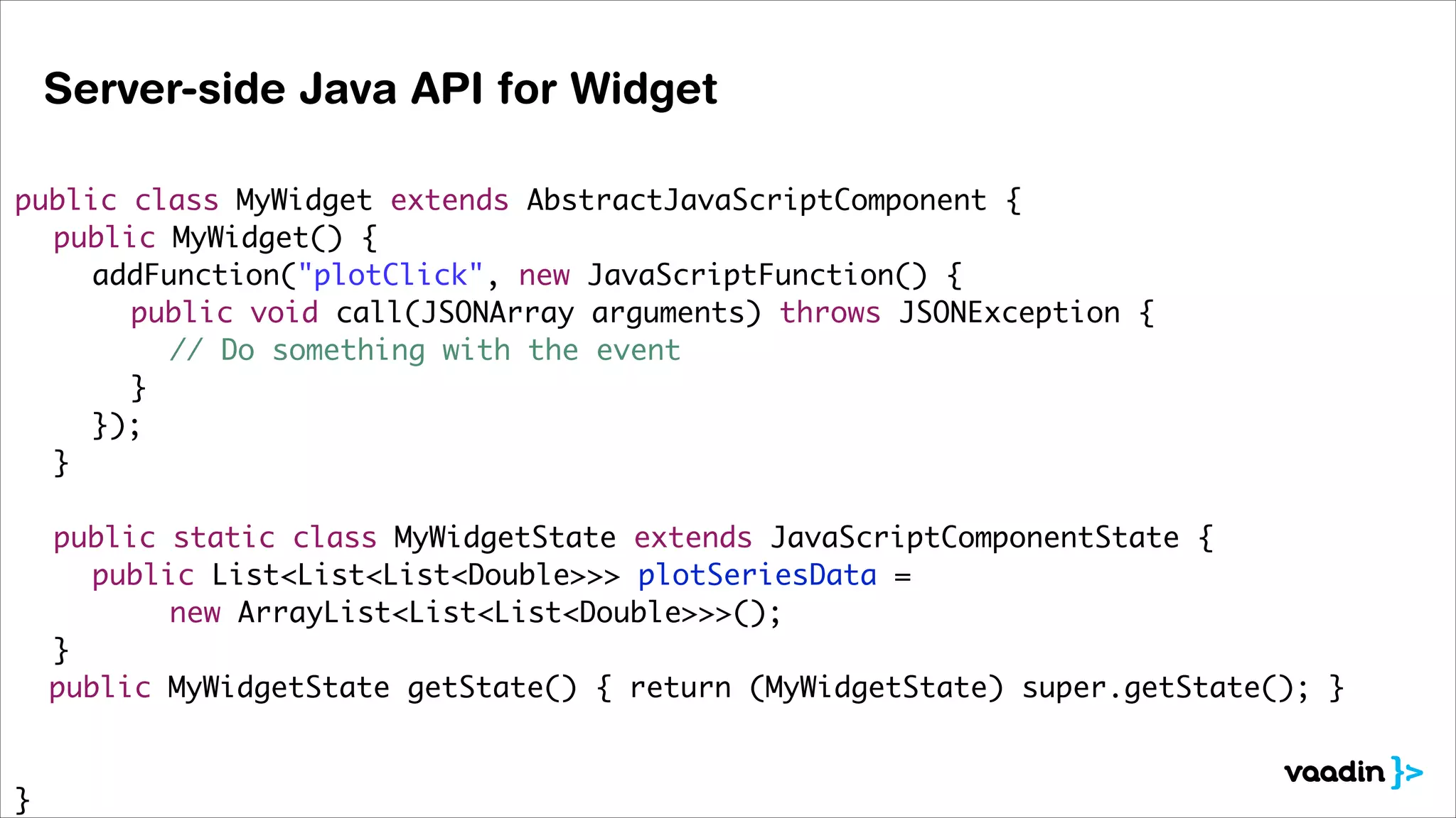 Server-side Java API for Widget
!
public class MyWidget extends AbstractJavaScriptComponent {	
	 public MyWidget() {	
	 	 addFunction("plotClick", new JavaScriptFunction() {	
	 	 	 public void call(JSONArray arguments) throws JSONException {	
	 	 	 	 // Do something with the event	
	 	 	 }	
	 	 });	
	 }	
!
	 public static class MyWidgetState extends JavaScriptComponentState {	
	 	 public List<List<List<Double>>> plotSeriesData = 	
	 	 	 	 new ArrayList<List<List<Double>>>();	
	 }	
public MyWidgetState getState() { return (MyWidgetState) super.getState(); }	
!
!
}

 