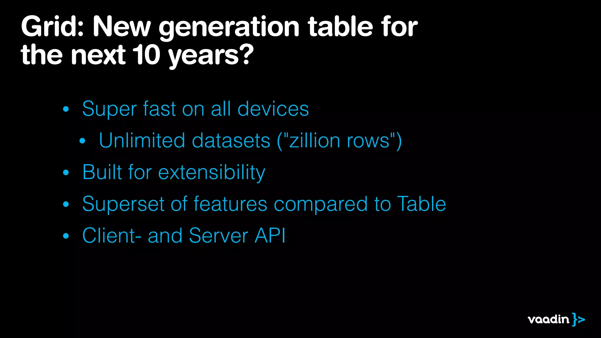 Grid: New generation table for
the next 10 years?
•

Super fast on all devices
•

Unlimited datasets ("zillion rows")

•

Built for extensibility

•

Superset of features compared to Table

•

Client- and Server API

 
