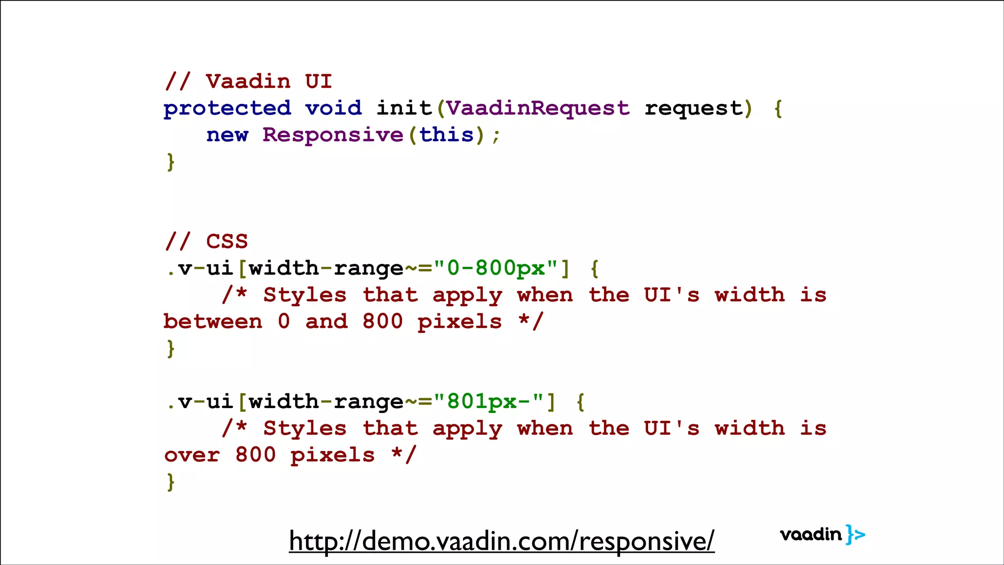 // Vaadin UI
protected void init(VaadinRequest request) {
new Responsive(this);
}
!
!

// CSS
.v-ui[width-range~="0-800px"] {
/* Styles that apply when the UI's width is
between 0 and 800 pixels */
}
.v-ui[width-range~="801px-"] {
/* Styles that apply when the UI's width is
over 800 pixels */
}

http://demo.vaadin.com/responsive/

 
