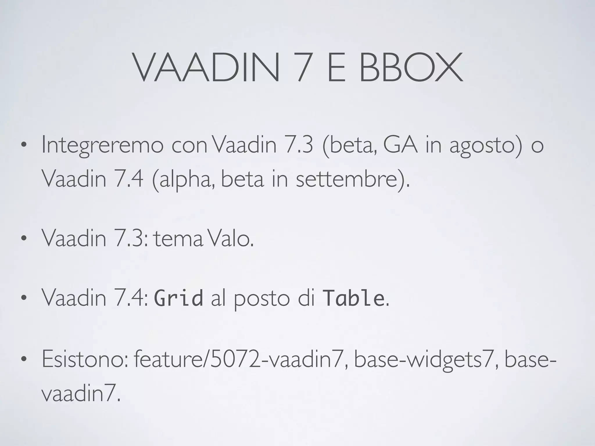 VAADIN 7 E BBOX 
• Integreremo con Vaadin 7.3 (beta, GA in agosto) o 
Vaadin 7.4 (alpha, beta in settembre). 
• Vaadin 7.3: tema Valo. 
• Vaadin 7.4: Grid al posto di Table. 
• Esistono: feature/5072-vaadin7, base-widgets7, base-vaadin7. 
 