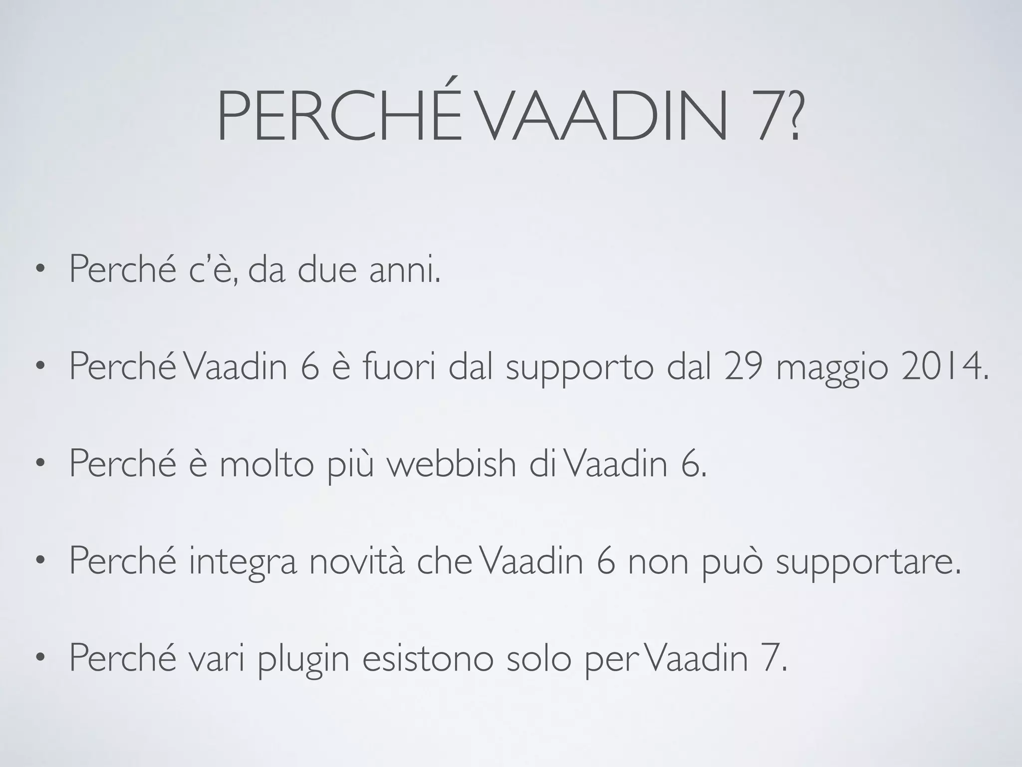 PERCHÉ VAADIN 7? 
• Perché c’è, da due anni. 
• Perché Vaadin 6 è fuori dal supporto dal 29 maggio 2014. 
• Perché è molto più webbish di Vaadin 6. 
• Perché integra novità che Vaadin 6 non può supportare. 
• Perché vari plugin esistono solo per Vaadin 7. 
 
