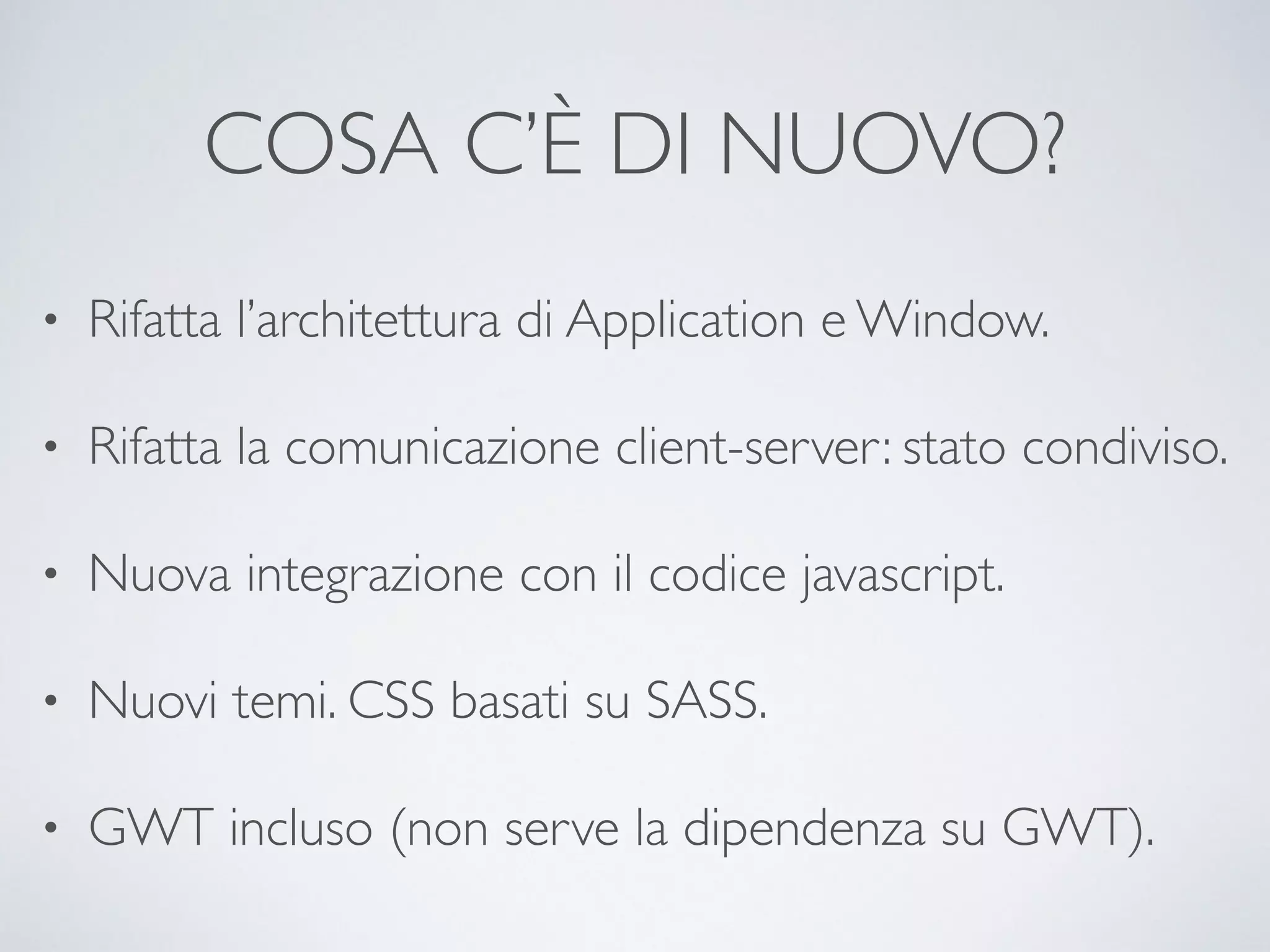COSA C’È DI NUOVO? 
• Rifatta l’architettura di Application e Window. 
• Rifatta la comunicazione client-server: stato condiviso. 
• Nuova integrazione con il codice javascript. 
• Nuovi temi. CSS basati su SASS. 
• GWT incluso (non serve la dipendenza su GWT). 
 