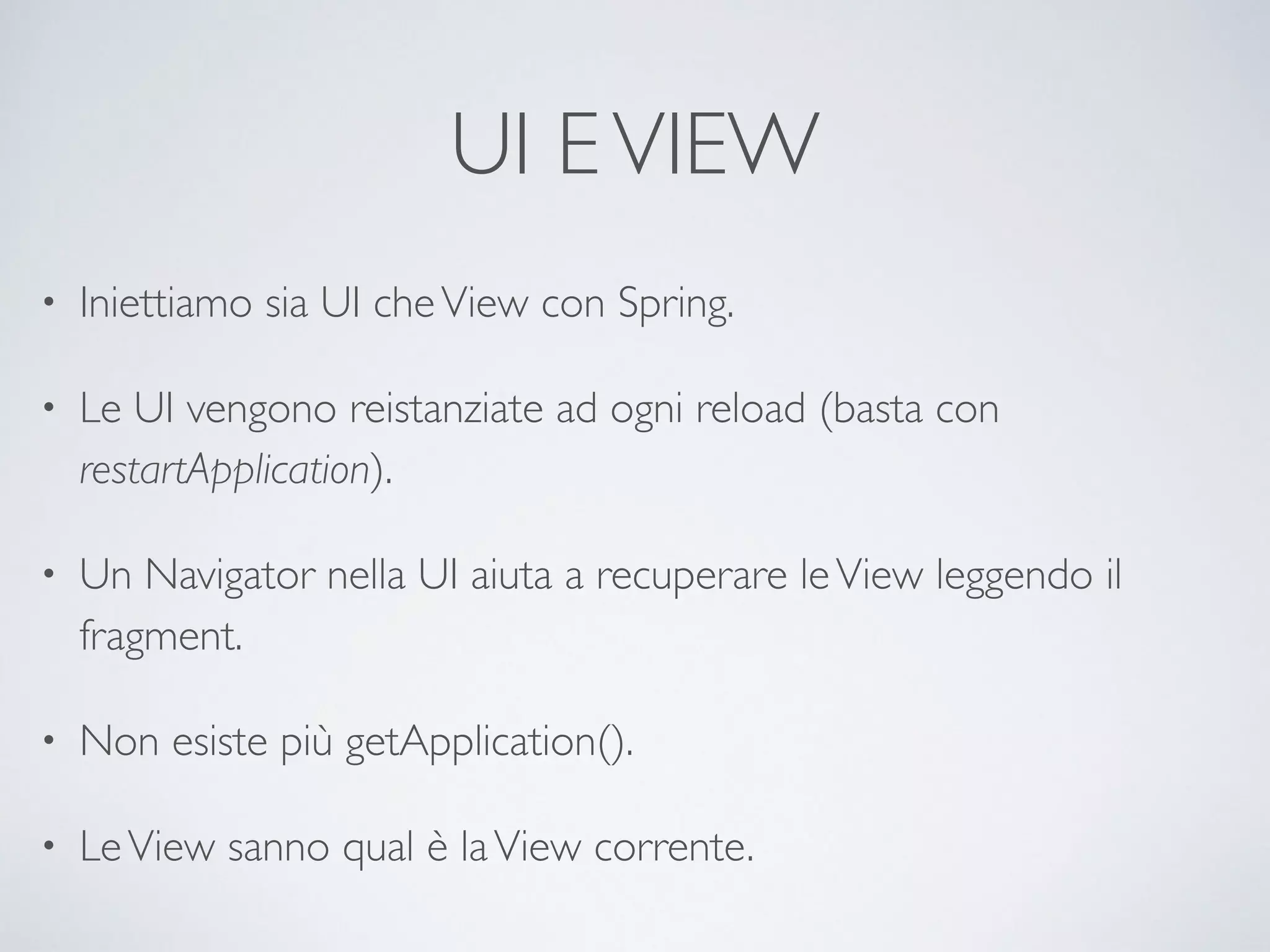 UI E VIEW 
• Iniettiamo sia UI che View con Spring. 
• Le UI vengono reistanziate ad ogni reload (basta con 
restartApplication). 
• Un Navigator nella UI aiuta a recuperare le View leggendo il 
fragment. 
• Non esiste più getApplication(). 
• Le View sanno qual è la View corrente. 
 
