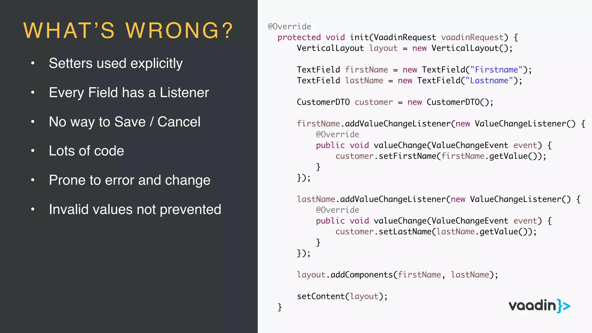 @Override
protected void init(VaadinRequest vaadinRequest) {
VerticalLayout layout = new VerticalLayout();
TextField firstName = new TextField("Firstname");
TextField lastName = new TextField("Lastname");
CustomerDTO customer = new CustomerDTO();
firstName.addValueChangeListener(new ValueChangeListener() {
@Override
public void valueChange(ValueChangeEvent event) {
customer.setFirstName(firstName.getValue());
}
});
lastName.addValueChangeListener(new ValueChangeListener() {
@Override
public void valueChange(ValueChangeEvent event) {
customer.setLastName(lastName.getValue());
}
});
layout.addComponents(firstName, lastName);
setContent(layout);
}
• Setters used explicitly
• Every Field has a Listener
• No way to Save / Cancel
• Lots of code
• Prone to error and change
• Invalid values not prevented
WHAT’S WRONG?
 
