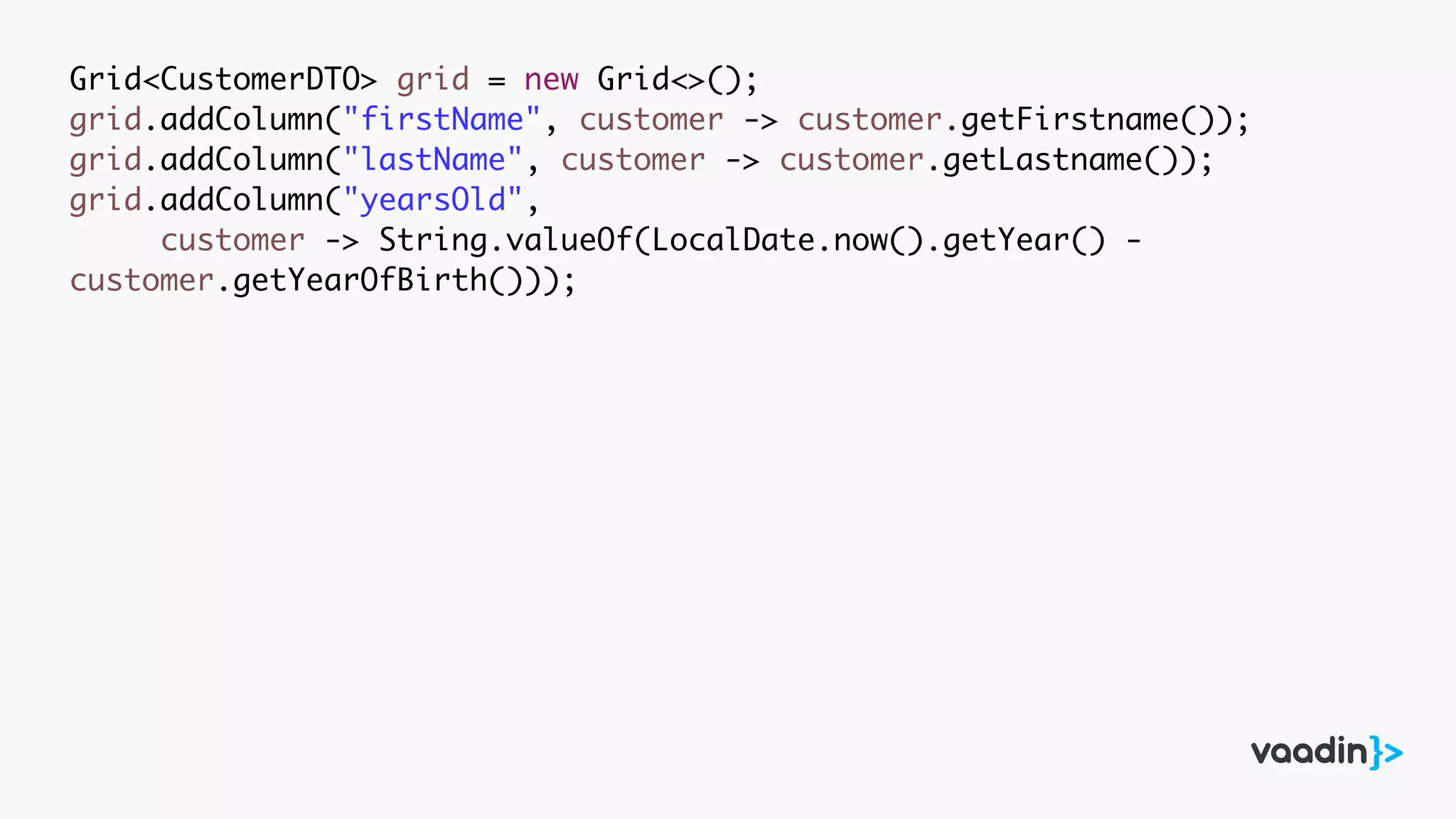 Grid<CustomerDTO> grid = new Grid<>();
grid.addColumn("firstName", customer -> customer.getFirstname());
grid.addColumn("lastName", customer -> customer.getLastname());
grid.addColumn("yearsOld",
customer -> String.valueOf(LocalDate.now().getYear() -
customer.getYearOfBirth()));
 