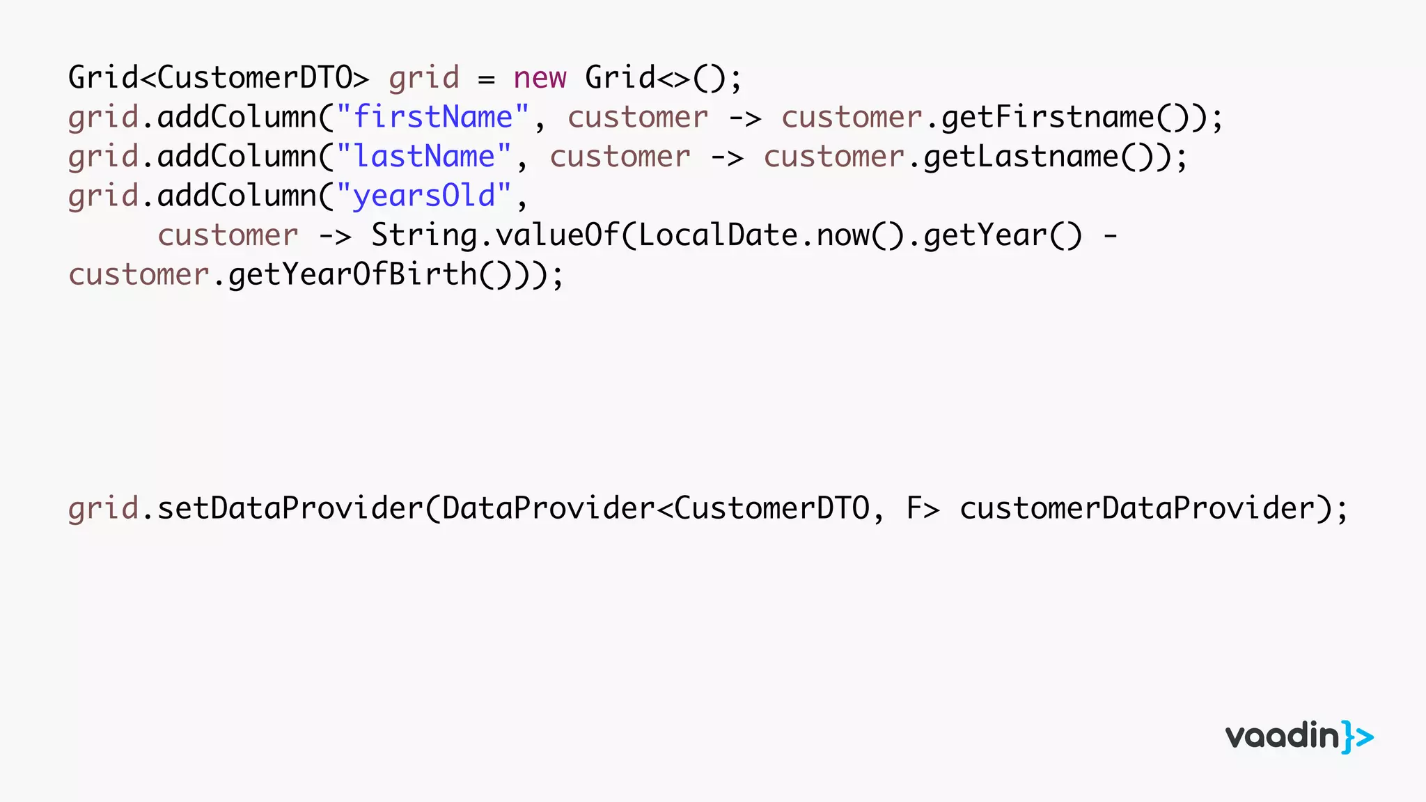Grid<CustomerDTO> grid = new Grid<>();
grid.addColumn("firstName", customer -> customer.getFirstname());
grid.addColumn("lastName", customer -> customer.getLastname());
grid.addColumn("yearsOld",
customer -> String.valueOf(LocalDate.now().getYear() -
customer.getYearOfBirth()));
grid.setDataProvider(DataProvider<CustomerDTO, F> customerDataProvider);
 