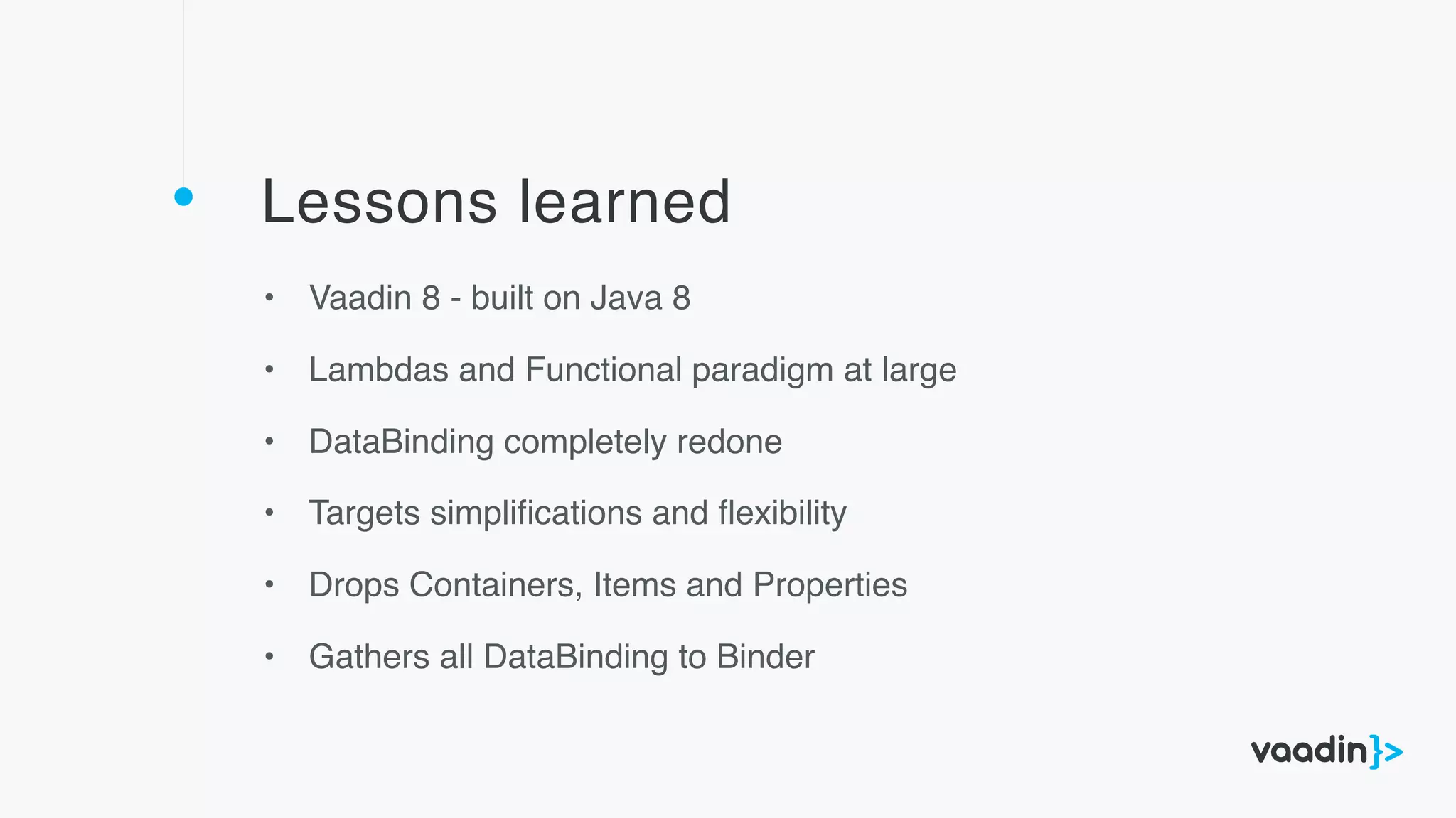 Lessons learned
• Vaadin 8 - built on Java 8
• Lambdas and Functional paradigm at large
• DataBinding completely redone
• Targets simpliﬁcations and ﬂexibility
• Drops Containers, Items and Properties
• Gathers all DataBinding to Binder
 