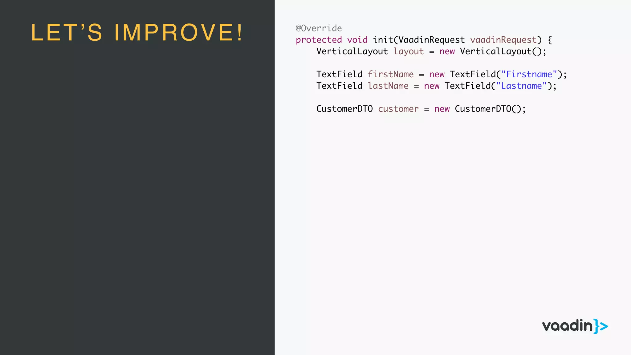 @Override
protected void init(VaadinRequest vaadinRequest) {
VerticalLayout layout = new VerticalLayout();
TextField firstName = new TextField("Firstname");
TextField lastName = new TextField("Lastname");
CustomerDTO customer = new CustomerDTO();
LET’S IMPROVE!
 