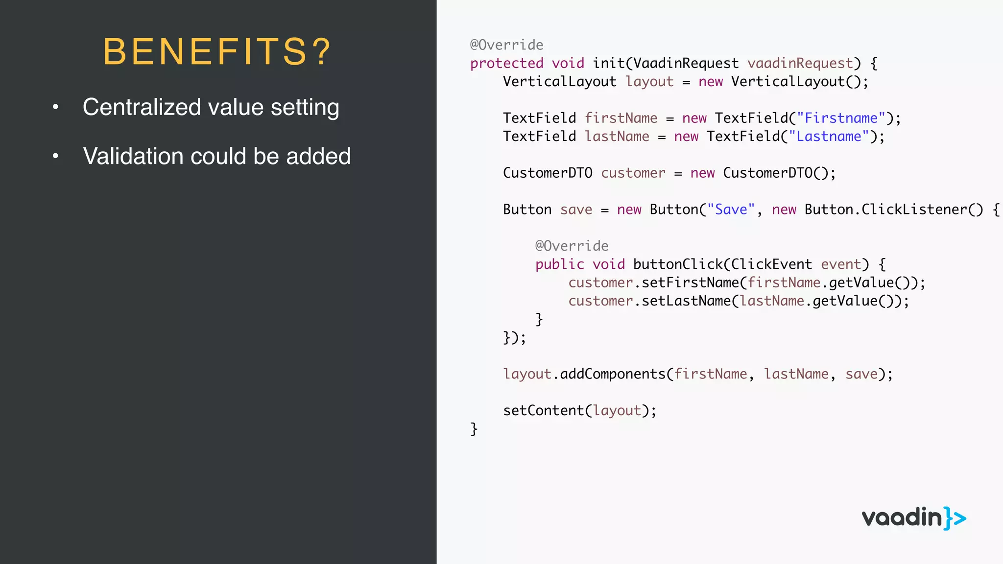 • Centralized value setting
• Validation could be added
BENEFITS? @Override
protected void init(VaadinRequest vaadinRequest) {
VerticalLayout layout = new VerticalLayout();
TextField firstName = new TextField("Firstname");
TextField lastName = new TextField("Lastname");
CustomerDTO customer = new CustomerDTO();
Button save = new Button("Save", new Button.ClickListener() {
@Override
public void buttonClick(ClickEvent event) {
customer.setFirstName(firstName.getValue());
customer.setLastName(lastName.getValue());
}
});
layout.addComponents(firstName, lastName, save);
setContent(layout);
}
 