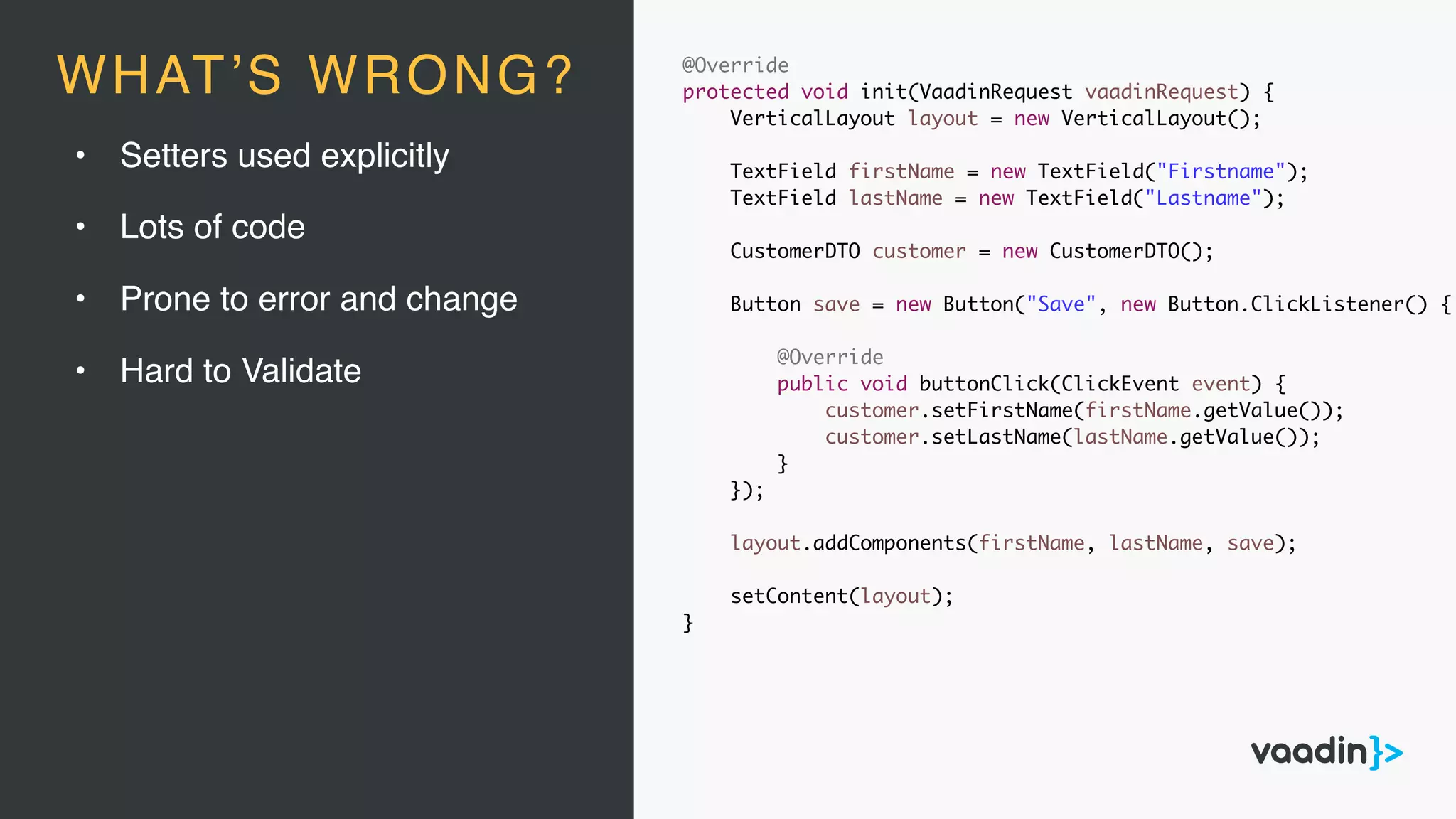 • Setters used explicitly
• Lots of code
• Prone to error and change
• Hard to Validate
@Override
protected void init(VaadinRequest vaadinRequest) {
VerticalLayout layout = new VerticalLayout();
TextField firstName = new TextField("Firstname");
TextField lastName = new TextField("Lastname");
CustomerDTO customer = new CustomerDTO();
Button save = new Button("Save", new Button.ClickListener() {
@Override
public void buttonClick(ClickEvent event) {
customer.setFirstName(firstName.getValue());
customer.setLastName(lastName.getValue());
}
});
layout.addComponents(firstName, lastName, save);
setContent(layout);
}
WHAT’S WRONG?
 