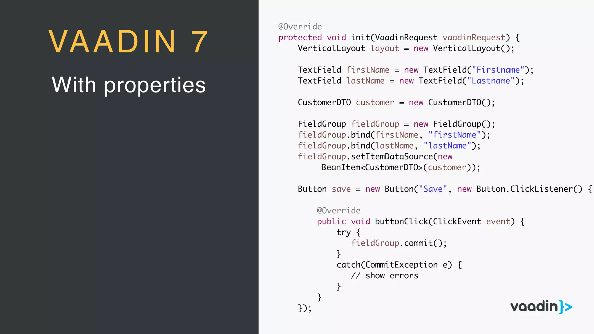 With properties
VAADIN 7
@Override
protected void init(VaadinRequest vaadinRequest) {
VerticalLayout layout = new VerticalLayout();
TextField firstName = new TextField("Firstname");
TextField lastName = new TextField("Lastname");
CustomerDTO customer = new CustomerDTO();
FieldGroup fieldGroup = new FieldGroup();
fieldGroup.bind(firstName, "firstName");
fieldGroup.bind(lastName, "lastName");
fieldGroup.setItemDataSource(new
BeanItem<CustomerDTO>(customer));
Button save = new Button("Save", new Button.ClickListener() {
@Override
public void buttonClick(ClickEvent event) {
try {
fieldGroup.commit();
}
catch(CommitException e) {
// show errors
}
}
});
 
