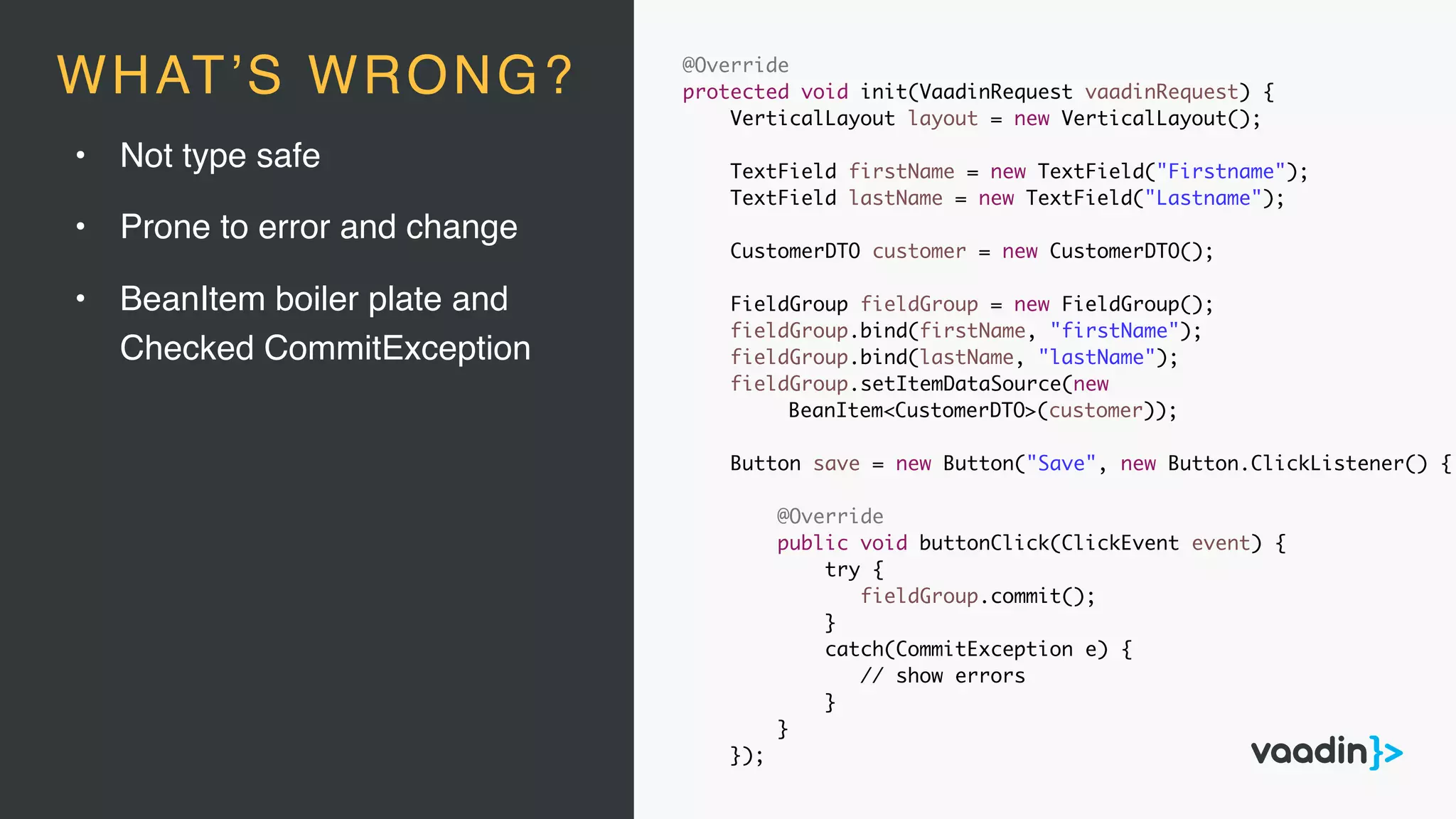 • Not type safe
• Prone to error and change
• BeanItem boiler plate and
Checked CommitException
@Override
protected void init(VaadinRequest vaadinRequest) {
VerticalLayout layout = new VerticalLayout();
TextField firstName = new TextField("Firstname");
TextField lastName = new TextField("Lastname");
CustomerDTO customer = new CustomerDTO();
FieldGroup fieldGroup = new FieldGroup();
fieldGroup.bind(firstName, "firstName");
fieldGroup.bind(lastName, "lastName");
fieldGroup.setItemDataSource(new
BeanItem<CustomerDTO>(customer));
Button save = new Button("Save", new Button.ClickListener() {
@Override
public void buttonClick(ClickEvent event) {
try {
fieldGroup.commit();
}
catch(CommitException e) {
// show errors
}
}
});
WHAT’S WRONG?
 