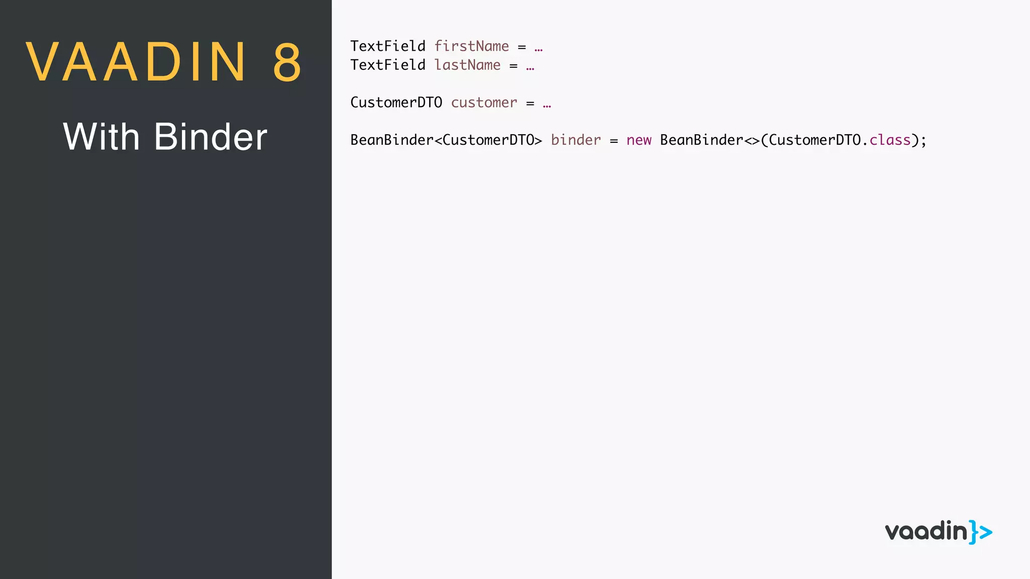 TextField firstName = …
TextField lastName = …
CustomerDTO customer = …
BeanBinder<CustomerDTO> binder = new BeanBinder<>(CustomerDTO.class);With Binder
VAADIN 8
 