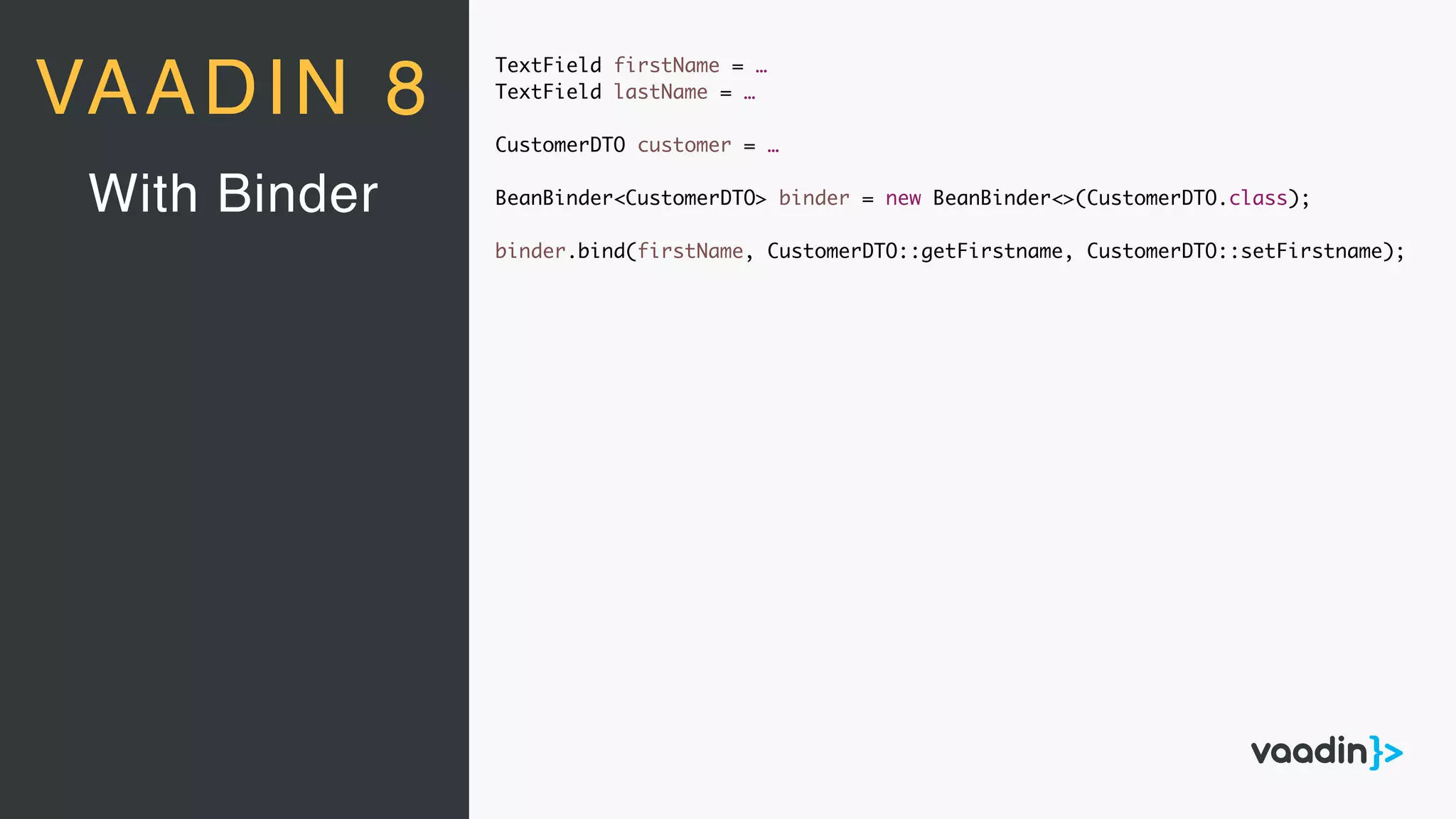 TextField firstName = …
TextField lastName = …
CustomerDTO customer = …
BeanBinder<CustomerDTO> binder = new BeanBinder<>(CustomerDTO.class);
binder.bind(firstName, CustomerDTO::getFirstname, CustomerDTO::setFirstname);
With Binder
VAADIN 8
 