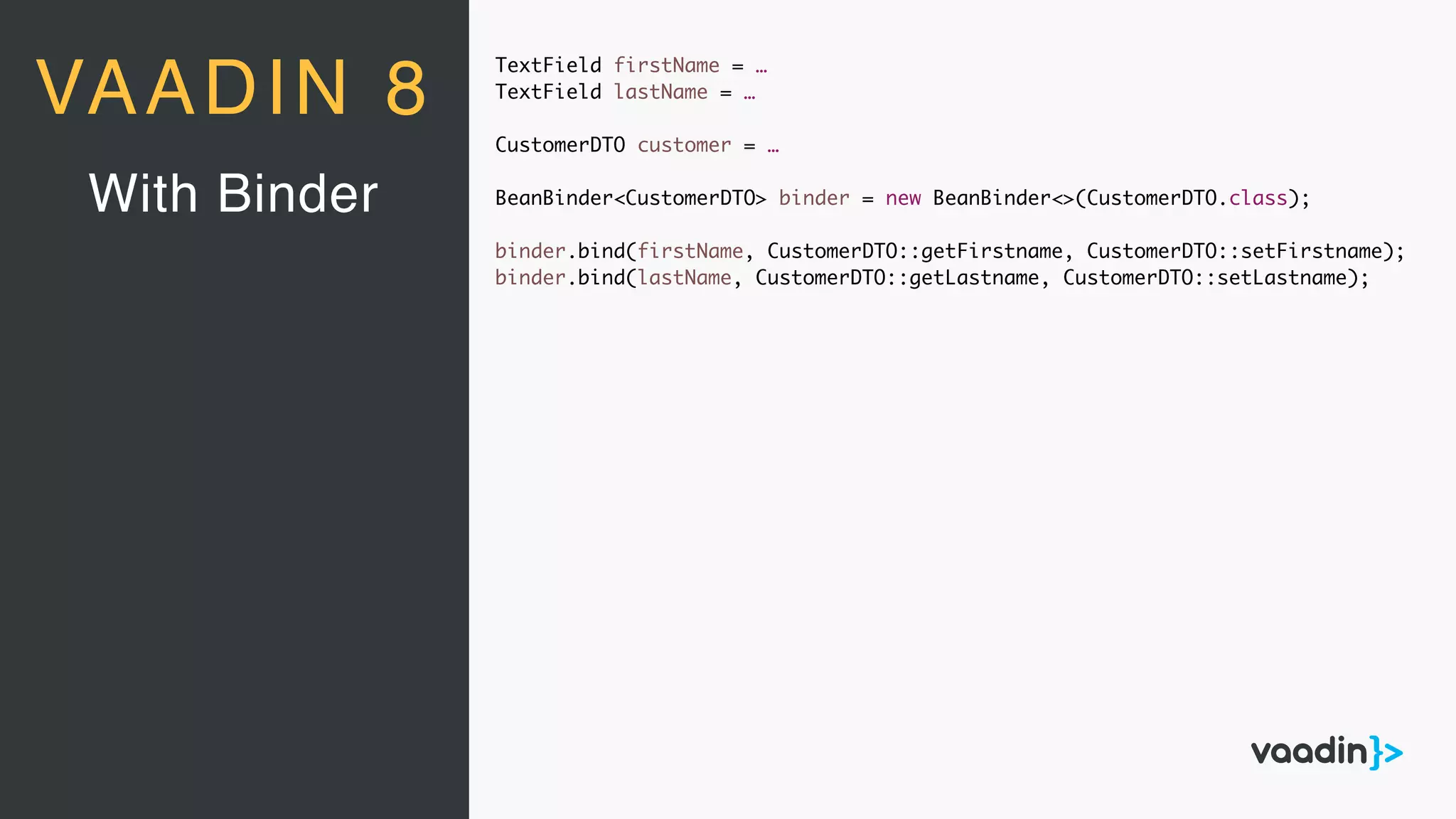 TextField firstName = …
TextField lastName = …
CustomerDTO customer = …
BeanBinder<CustomerDTO> binder = new BeanBinder<>(CustomerDTO.class);
binder.bind(firstName, CustomerDTO::getFirstname, CustomerDTO::setFirstname);
binder.bind(lastName, CustomerDTO::getLastname, CustomerDTO::setLastname);
With Binder
VAADIN 8
 