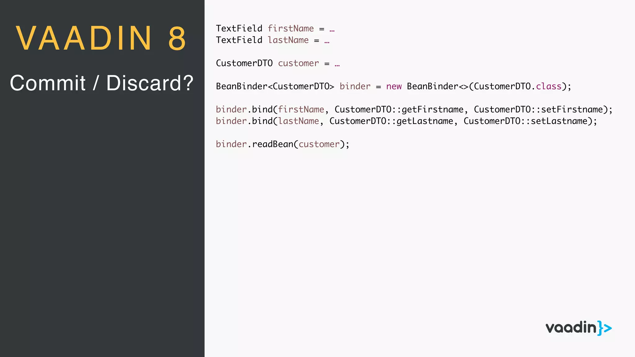 TextField firstName = …
TextField lastName = …
CustomerDTO customer = …
BeanBinder<CustomerDTO> binder = new BeanBinder<>(CustomerDTO.class);
binder.bind(firstName, CustomerDTO::getFirstname, CustomerDTO::setFirstname);
binder.bind(lastName, CustomerDTO::getLastname, CustomerDTO::setLastname);
binder.readBean(customer);
Commit / Discard?
VAADIN 8
 