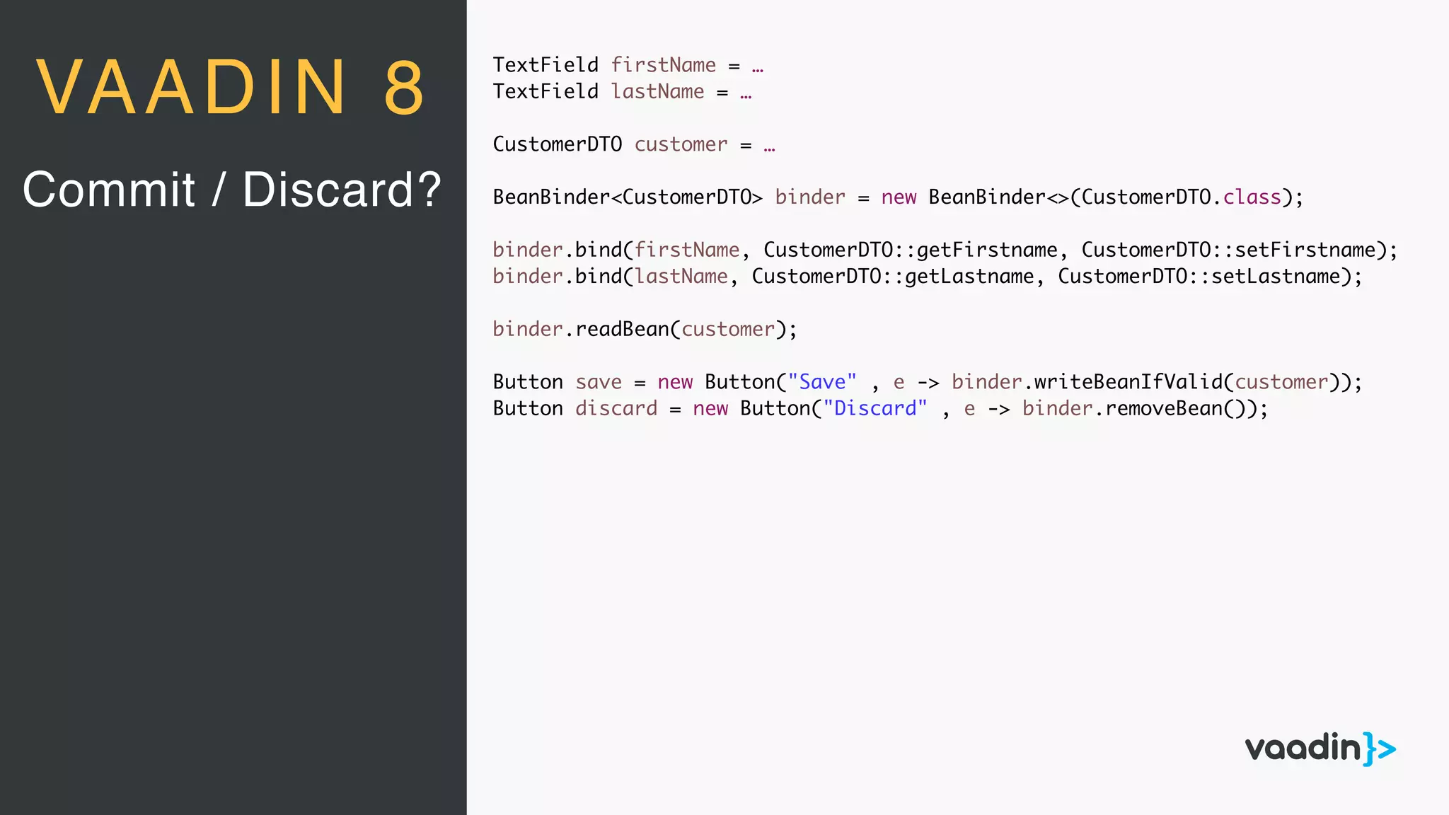 TextField firstName = …
TextField lastName = …
CustomerDTO customer = …
BeanBinder<CustomerDTO> binder = new BeanBinder<>(CustomerDTO.class);
binder.bind(firstName, CustomerDTO::getFirstname, CustomerDTO::setFirstname);
binder.bind(lastName, CustomerDTO::getLastname, CustomerDTO::setLastname);
binder.readBean(customer);
Button save = new Button("Save" , e -> binder.writeBeanIfValid(customer));
Button discard = new Button("Discard" , e -> binder.removeBean());
Commit / Discard?
VAADIN 8
 