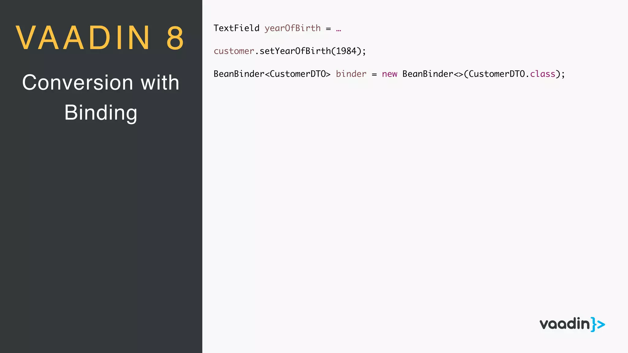 TextField yearOfBirth = …
customer.setYearOfBirth(1984);
BeanBinder<CustomerDTO> binder = new BeanBinder<>(CustomerDTO.class);
Conversion with
Binding
VAADIN 8
 