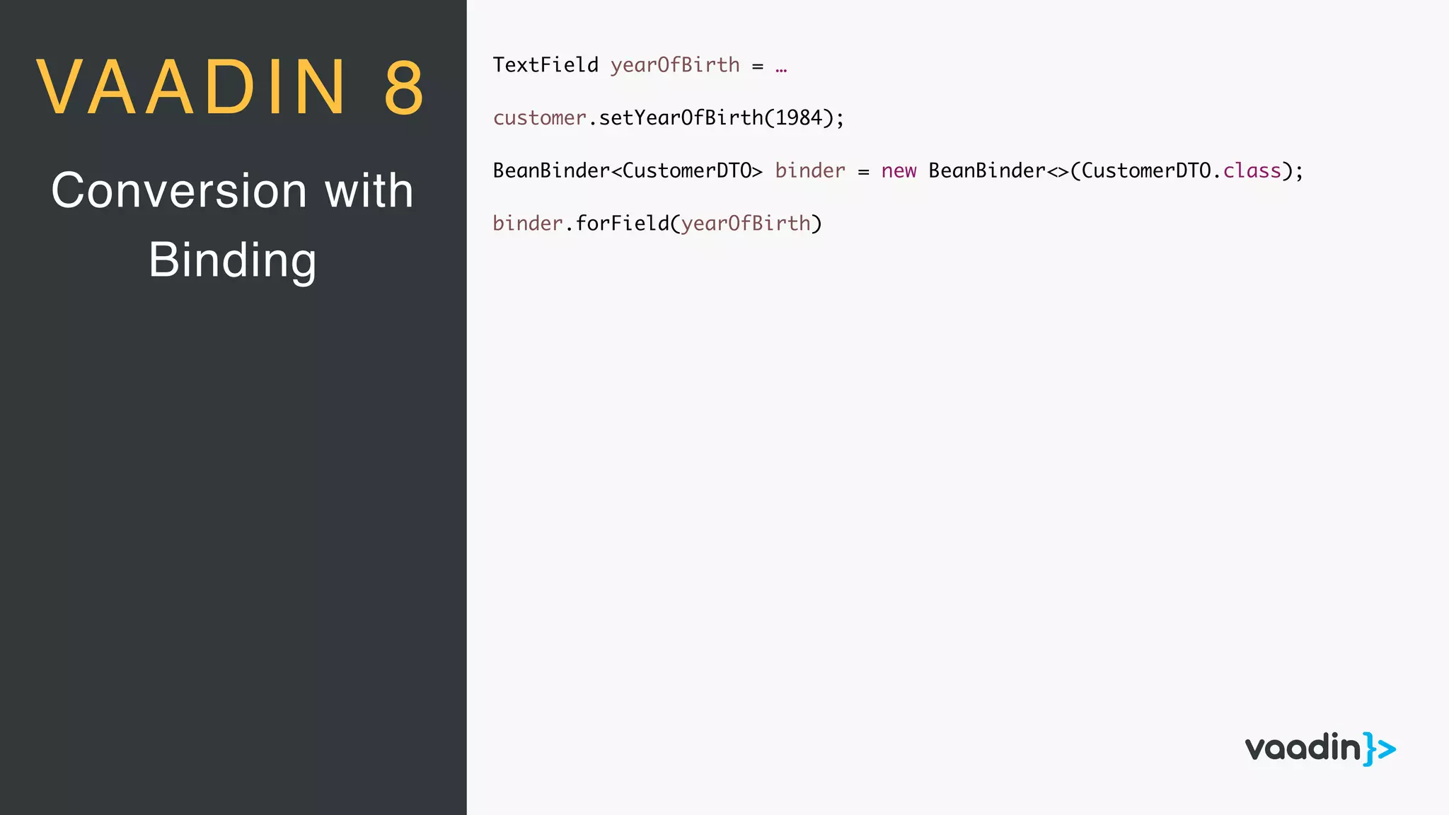 TextField yearOfBirth = …
customer.setYearOfBirth(1984);
BeanBinder<CustomerDTO> binder = new BeanBinder<>(CustomerDTO.class);
binder.forField(yearOfBirth)
Conversion with
Binding
VAADIN 8
 