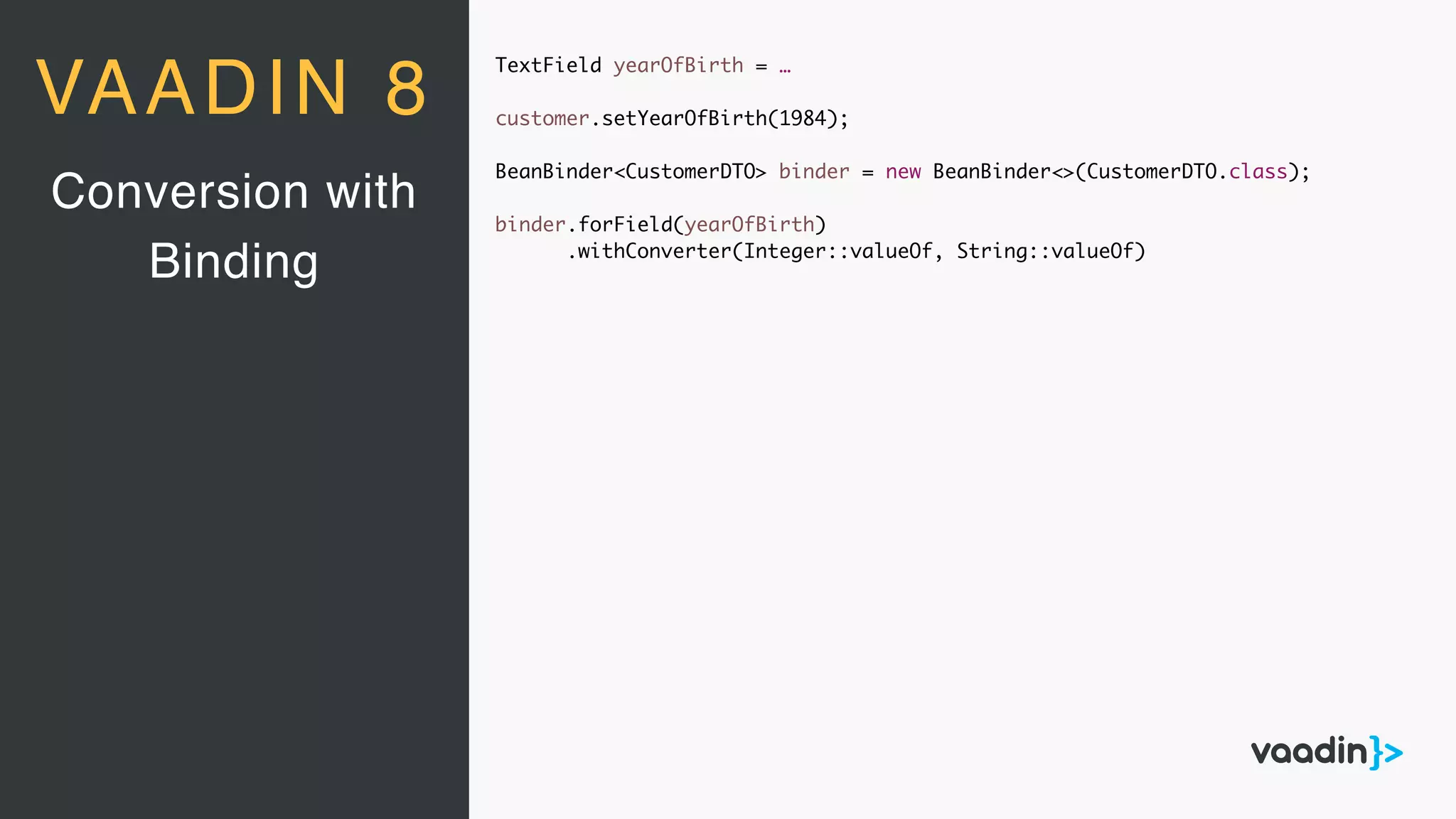 TextField yearOfBirth = …
customer.setYearOfBirth(1984);
BeanBinder<CustomerDTO> binder = new BeanBinder<>(CustomerDTO.class);
binder.forField(yearOfBirth)
.withConverter(Integer::valueOf, String::valueOf)
Conversion with
Binding
VAADIN 8
 