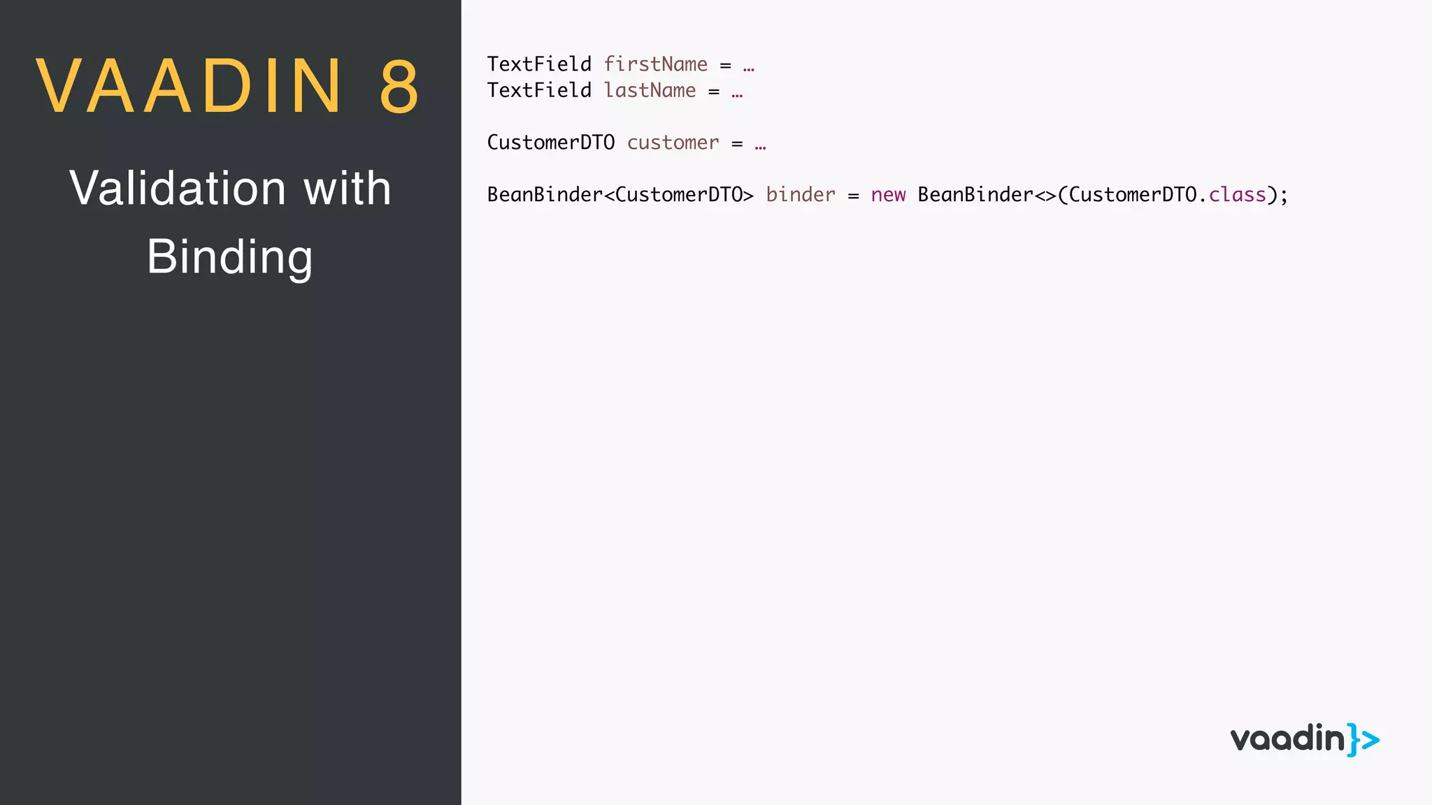 TextField firstName = …
TextField lastName = …
CustomerDTO customer = …
BeanBinder<CustomerDTO> binder = new BeanBinder<>(CustomerDTO.class);Validation with
Binding
VAADIN 8
 