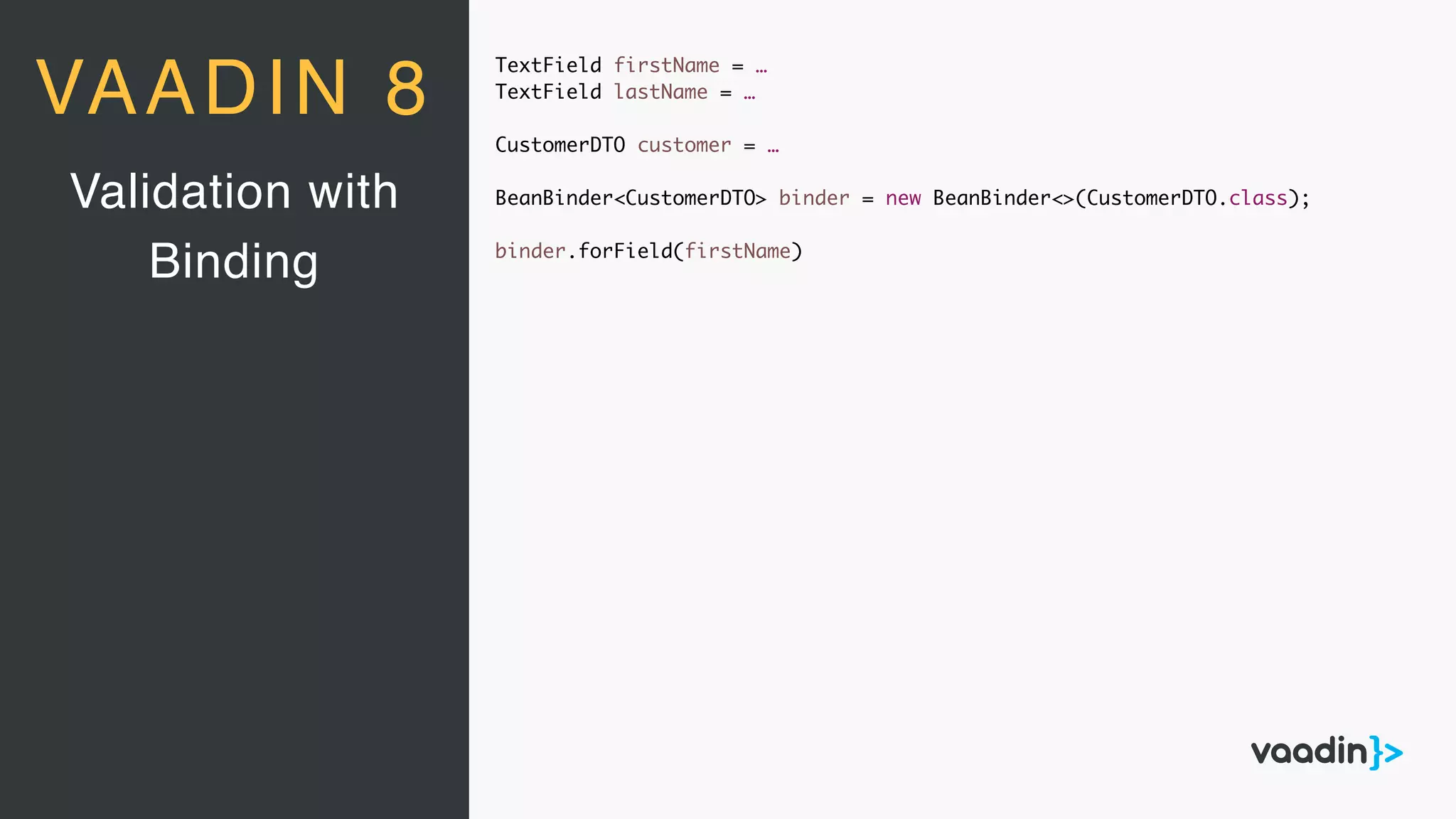 TextField firstName = …
TextField lastName = …
CustomerDTO customer = …
BeanBinder<CustomerDTO> binder = new BeanBinder<>(CustomerDTO.class);
binder.forField(firstName)
Validation with
Binding
VAADIN 8
 