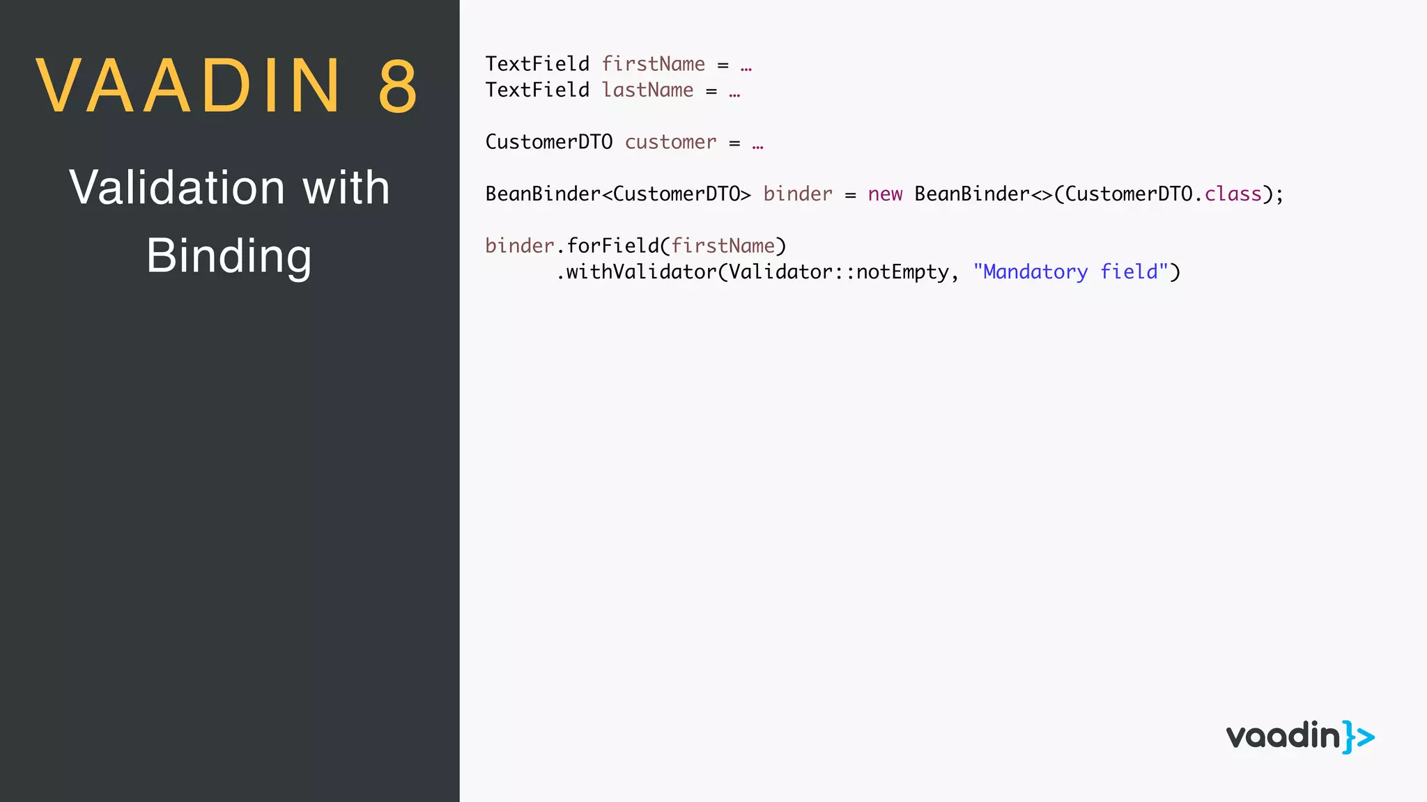 TextField firstName = …
TextField lastName = …
CustomerDTO customer = …
BeanBinder<CustomerDTO> binder = new BeanBinder<>(CustomerDTO.class);
binder.forField(firstName)
.withValidator(Validator::notEmpty, "Mandatory field")
Validation with
Binding
VAADIN 8
 