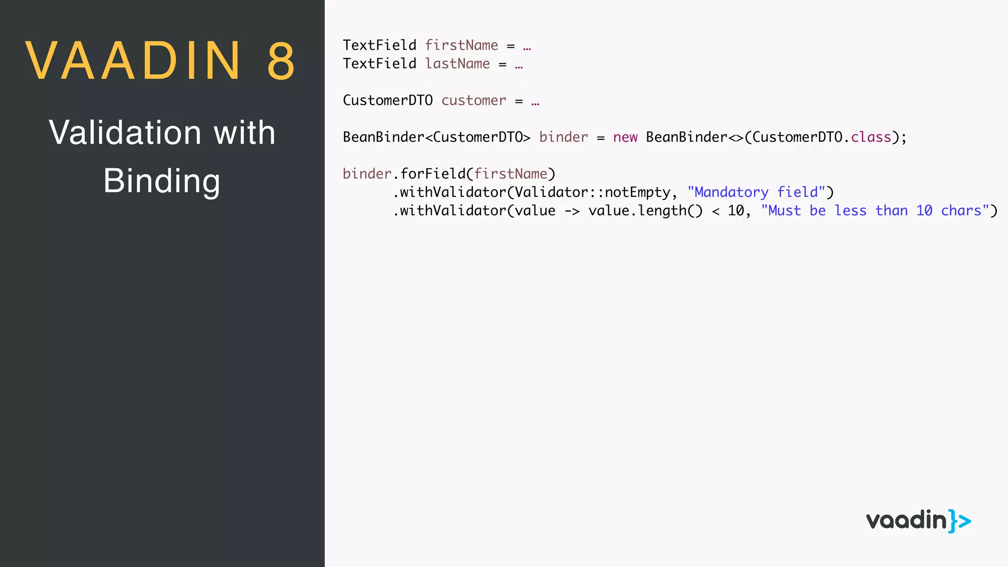 TextField firstName = …
TextField lastName = …
CustomerDTO customer = …
BeanBinder<CustomerDTO> binder = new BeanBinder<>(CustomerDTO.class);
binder.forField(firstName)
.withValidator(Validator::notEmpty, "Mandatory field")
.withValidator(value -> value.length() < 10, "Must be less than 10 chars")
Validation with
Binding
VAADIN 8
 