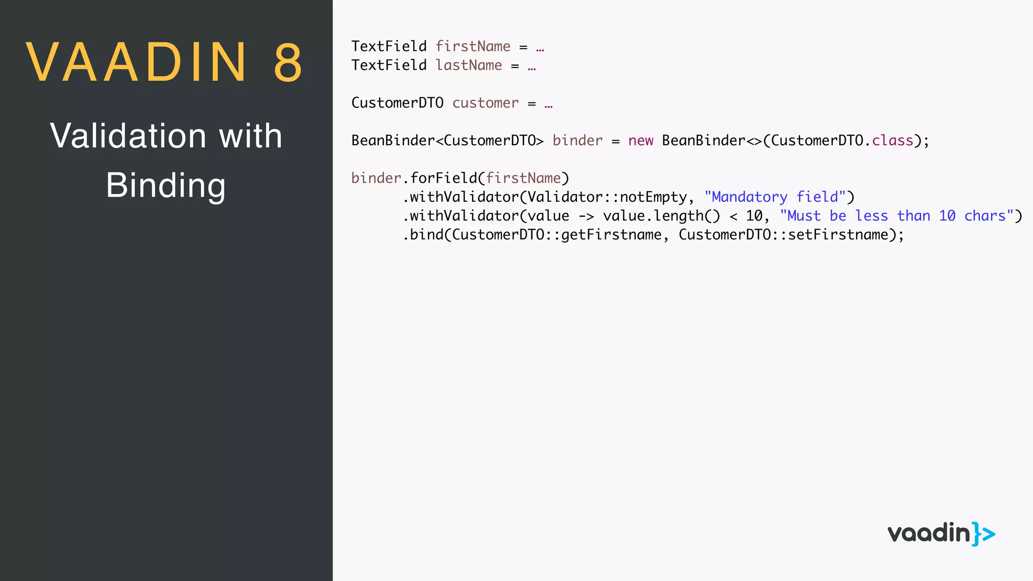 TextField firstName = …
TextField lastName = …
CustomerDTO customer = …
BeanBinder<CustomerDTO> binder = new BeanBinder<>(CustomerDTO.class);
binder.forField(firstName)
.withValidator(Validator::notEmpty, "Mandatory field")
.withValidator(value -> value.length() < 10, "Must be less than 10 chars")
.bind(CustomerDTO::getFirstname, CustomerDTO::setFirstname);
Validation with
Binding
VAADIN 8
 