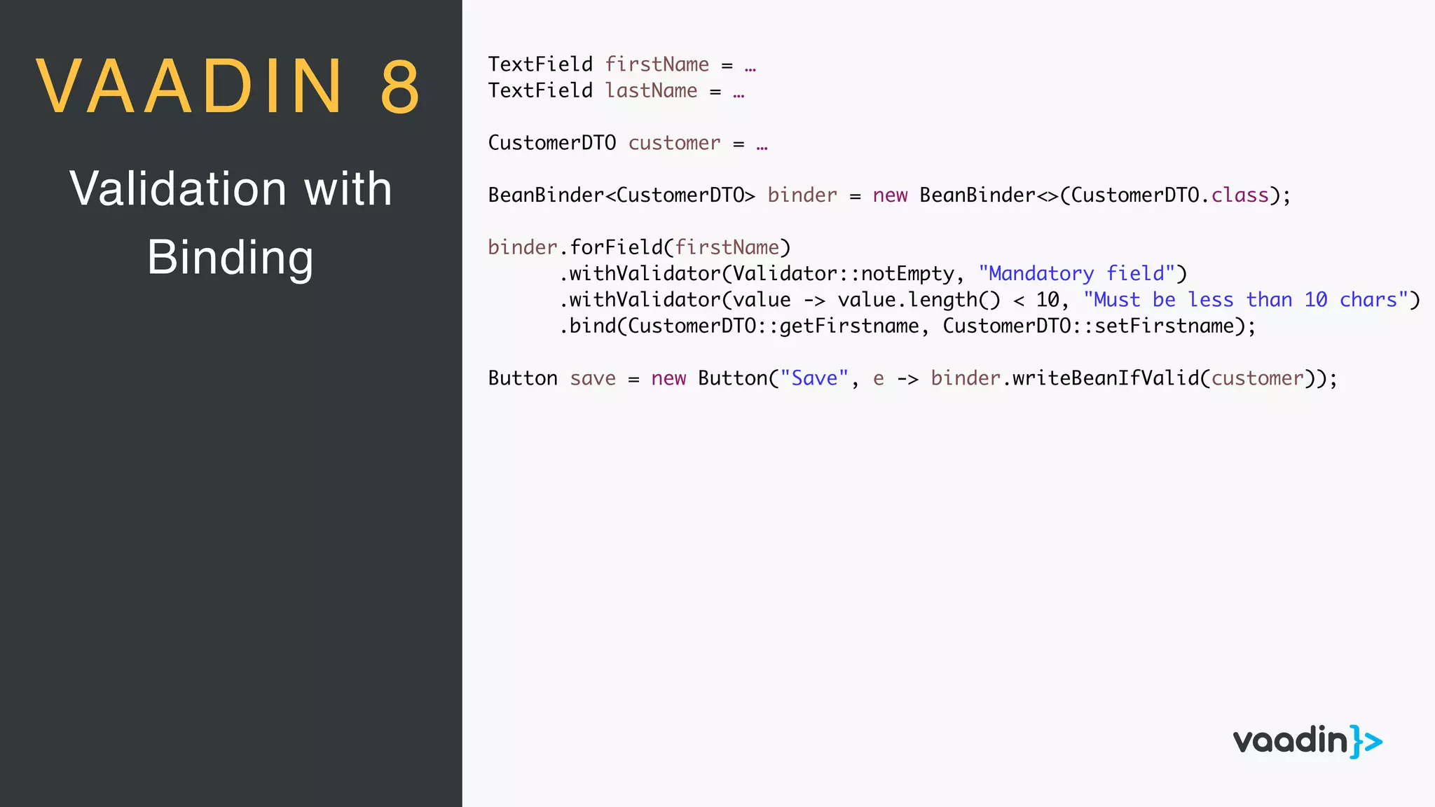 TextField firstName = …
TextField lastName = …
CustomerDTO customer = …
BeanBinder<CustomerDTO> binder = new BeanBinder<>(CustomerDTO.class);
binder.forField(firstName)
.withValidator(Validator::notEmpty, "Mandatory field")
.withValidator(value -> value.length() < 10, "Must be less than 10 chars")
.bind(CustomerDTO::getFirstname, CustomerDTO::setFirstname);
Button save = new Button("Save", e -> binder.writeBeanIfValid(customer));
Validation with
Binding
VAADIN 8
 