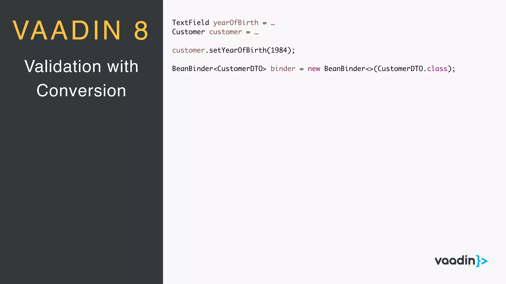 TextField yearOfBirth = …
Customer customer = …
customer.setYearOfBirth(1984);
BeanBinder<CustomerDTO> binder = new BeanBinder<>(CustomerDTO.class);Validation with
Conversion
VAADIN 8
 